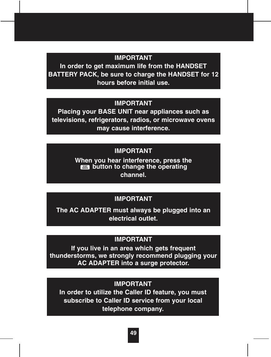 49IMPORTANTIn order to get maximum life from the HANDSETBATTERY PACK, be sure to charge the HANDSET for 12hours before initial use.IMPORTANTPlacing your BASE UNIT near appliances such astelevisions, refrigerators, radios, or microwave ovensmay cause interference.IMPORTANTWhen you hear interference, press thebutton to change the operatingchannel.scandeleteIMPORTANTThe AC ADAPTER must always be plugged into anelectrical outlet.IMPORTANTIf you live in an area which gets frequentthunderstorms, we strongly recommend plugging yourAC ADAPTER into a surge protector.IMPORTANTIn order to utilize the Caller ID feature, you mustsubscribe to Caller ID service from your localtelephone company.