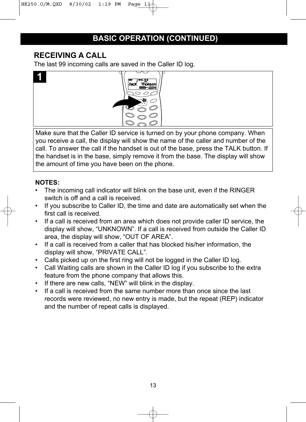 13RECEIVING A CALLThe last 99 incoming calls are saved in the Caller ID log.Make sure that the Caller ID service is turned on by your phone company. Whenyou receive a call, the display will show the name of the caller and number of thecall. To answer the call if the handset is out of the base, press the TALK button. Ifthe handset is in the base, simply remove it from the base. The display will showthe amount of time you have been on the phone.1NOTES: • The incoming call indicator will blink on the base unit, even if the RINGERswitch is off and a call is received.• If you subscribe to Caller ID, the time and date are automatically set when thefirst call is received. • If a call is received from an area which does not provide caller ID service, thedisplay will show, “UNKNOWN”. If a call is received from outside the Caller IDarea, the display will show, “OUT OF AREA”. • If a call is received from a caller that has blocked his/her information, thedisplay will show, “PRIVATE CALL”.• Calls picked up on the first ring will not be logged in the Caller ID log.• Call Waiting calls are shown in the Caller ID log if you subscribe to the extrafeature from the phone company that allows this.• If there are new calls, “NEW” will blink in the display.• If a call is received from the same number more than once since the lastrecords were reviewed, no new entry is made, but the repeat (REP) indicatorand the number of repeat calls is displayed.BASIC OPERATION (CONTINUED)HK250.O/M.QXD  8/30/02  1:19 PM  Page 13