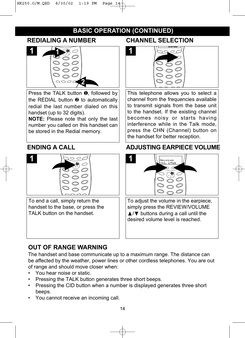 14BASIC OPERATION (CONTINUED)REDIALING A NUMBERPress the TALK button ❶, followed bythe REDIAL button ❷  to automaticallyredial the last number dialed on thishandset (up to 32 digits).NOTE: Please note that only the lastnumber you called on this handset canbe stored in the Redial memory.211ENDING A CALLTo end a call, simply return thehandset to the base, or press theTALK button on the handset.1ADJUSTING EARPIECE VOLUMETo adjust the volume in the earpiece,simply press the REVIEW/VOLUME/❷buttons during a call until thedesired volume level is reached. 1CHANNEL SELECTIONThis telephone allows you to select achannel from the frequencies availableto transmit signals from the base unitto the handset. If the existing channelbecomes noisy or starts havinginterference while in the Talk mode,press the CHN (Channel) button onthe handset for better reception.1OUT OF RANGE WARNINGThe handset and base communicate up to a maximum range. The distance canbe affected by the weather, power lines or other cordless telephones. You are outof range and should move closer when:• You hear noise or static.• Pressing the TALK button generates three short beeps.• Pressing the CID button when a number is displayed generates three shortbeeps.• You cannot receive an incoming call.HK250.O/M.QXD  8/30/02  1:19 PM  Page 14