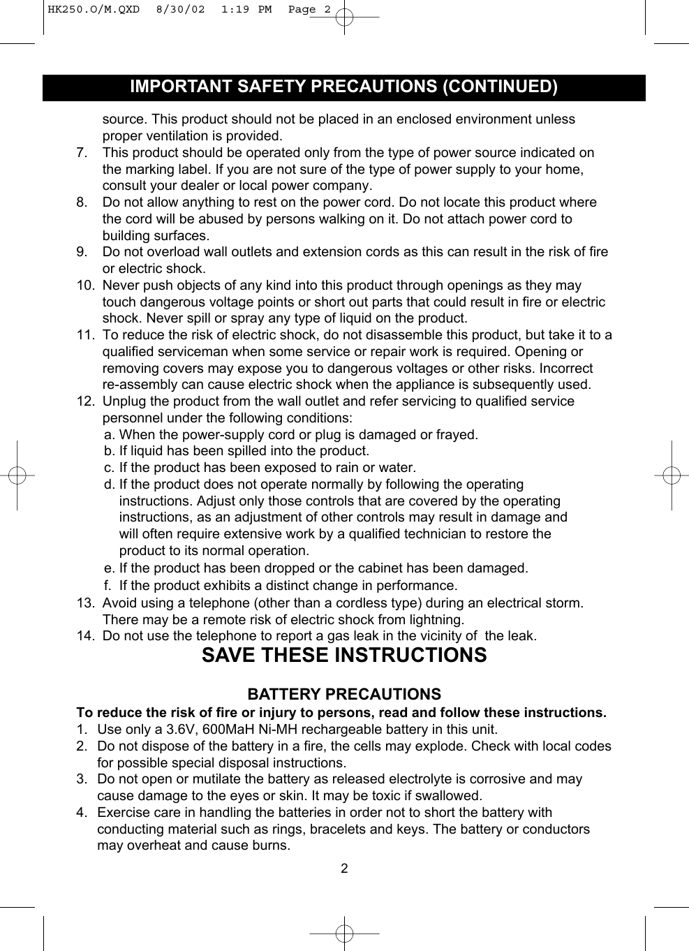 source. This product should not be placed in an enclosed environment unlessproper ventilation is provided.7. This product should be operated only from the type of power source indicated onthe marking label. If you are not sure of the type of power supply to your home,consult your dealer or local power company.8. Do not allow anything to rest on the power cord. Do not locate this product wherethe cord will be abused by persons walking on it. Do not attach power cord tobuilding surfaces.9. Do not overload wall outlets and extension cords as this can result in the risk of fireor electric shock.10. Never push objects of any kind into this product through openings as they maytouch dangerous voltage points or short out parts that could result in fire or electricshock. Never spill or spray any type of liquid on the product.11. To reduce the risk of electric shock, do not disassemble this product, but take it to aqualified serviceman when some service or repair work is required. Opening orremoving covers may expose you to dangerous voltages or other risks. Incorrectre-assembly can cause electric shock when the appliance is subsequently used.12. Unplug the product from the wall outlet and refer servicing to qualified servicepersonnel under the following conditions:a. When the power-supply cord or plug is damaged or frayed.b. If liquid has been spilled into the product.c. If the product has been exposed to rain or water.d. If the product does not operate normally by following the operating instructions. Adjust only those controls that are covered by the operating instructions, as an adjustment of other controls may result in damage and will often require extensive work by a qualified technician to restore the product to its normal operation.e. If the product has been dropped or the cabinet has been damaged.f. If the product exhibits a distinct change in performance.13. Avoid using a telephone (other than a cordless type) during an electrical storm.There may be a remote risk of electric shock from lightning.14. Do not use the telephone to report a gas leak in the vicinity of  the leak.SAVE THESE INSTRUCTIONSBATTERY PRECAUTIONSTo reduce the risk of fire or injury to persons, read and follow these instructions.1. Use only a 3.6V, 600MaH Ni-MH rechargeable battery in this unit.2. Do not dispose of the battery in a fire, the cells may explode. Check with local codesfor possible special disposal instructions.3. Do not open or mutilate the battery as released electrolyte is corrosive and maycause damage to the eyes or skin. It may be toxic if swallowed.4. Exercise care in handling the batteries in order not to short the battery withconducting material such as rings, bracelets and keys. The battery or conductorsmay overheat and cause burns.2IMPORTANT SAFETY PRECAUTIONS (CONTINUED)HK250.O/M.QXD  8/30/02  1:19 PM  Page 2