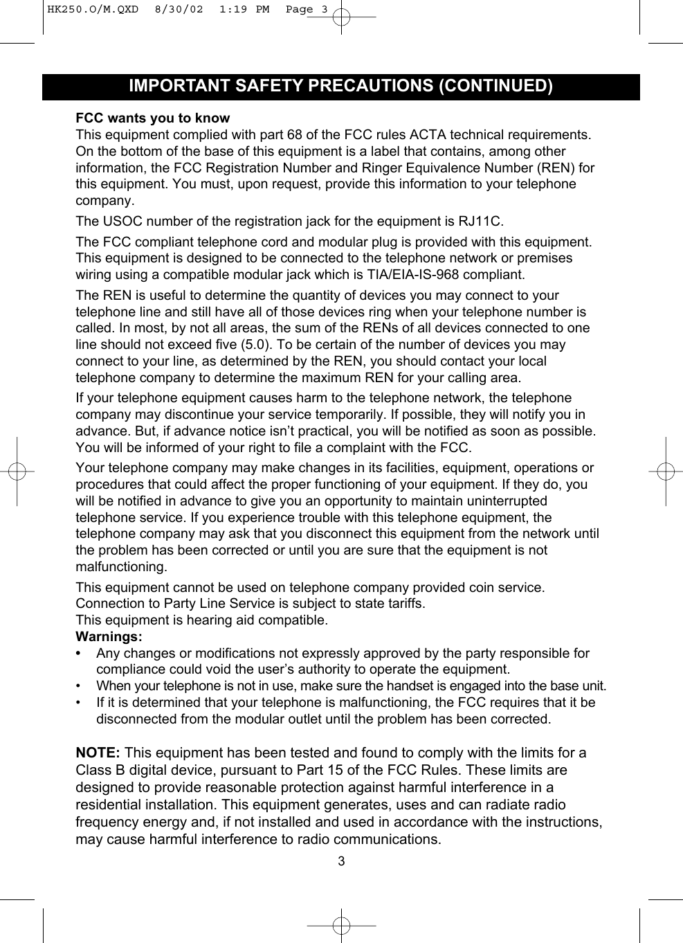 FCC wants you to knowThis equipment complied with part 68 of the FCC rules ACTA technical requirements.On the bottom of the base of this equipment is a label that contains, among otherinformation, the FCC Registration Number and Ringer Equivalence Number (REN) forthis equipment. You must, upon request, provide this information to your telephonecompany.The USOC number of the registration jack for the equipment is RJ11C.The FCC compliant telephone cord and modular plug is provided with this equipment.This equipment is designed to be connected to the telephone network or premiseswiring using a compatible modular jack which is TIA/EIA-IS-968 compliant.The REN is useful to determine the quantity of devices you may connect to yourtelephone line and still have all of those devices ring when your telephone number iscalled. In most, by not all areas, the sum of the RENs of all devices connected to oneline should not exceed five (5.0). To be certain of the number of devices you mayconnect to your line, as determined by the REN, you should contact your localtelephone company to determine the maximum REN for your calling area.If your telephone equipment causes harm to the telephone network, the telephonecompany may discontinue your service temporarily. If possible, they will notify you inadvance. But, if advance notice isn’t practical, you will be notified as soon as possible.You will be informed of your right to file a complaint with the FCC.Your telephone company may make changes in its facilities, equipment, operations orprocedures that could affect the proper functioning of your equipment. If they do, youwill be notified in advance to give you an opportunity to maintain uninterruptedtelephone service. If you experience trouble with this telephone equipment, thetelephone company may ask that you disconnect this equipment from the network untilthe problem has been corrected or until you are sure that the equipment is notmalfunctioning.This equipment cannot be used on telephone company provided coin service.Connection to Party Line Service is subject to state tariffs.This equipment is hearing aid compatible.Warnings: •Any changes or modifications not expressly approved by the party responsible forcompliance could void the user’s authority to operate the equipment.• When your telephone is not in use, make sure the handset is engaged into the base unit.• If it is determined that your telephone is malfunctioning, the FCC requires that it bedisconnected from the modular outlet until the problem has been corrected.NOTE: This equipment has been tested and found to comply with the limits for aClass B digital device, pursuant to Part 15 of the FCC Rules. These limits aredesigned to provide reasonable protection against harmful interference in aresidential installation. This equipment generates, uses and can radiate radiofrequency energy and, if not installed and used in accordance with the instructions,may cause harmful interference to radio communications.3IMPORTANT SAFETY PRECAUTIONS (CONTINUED)HK250.O/M.QXD  8/30/02  1:19 PM  Page 3