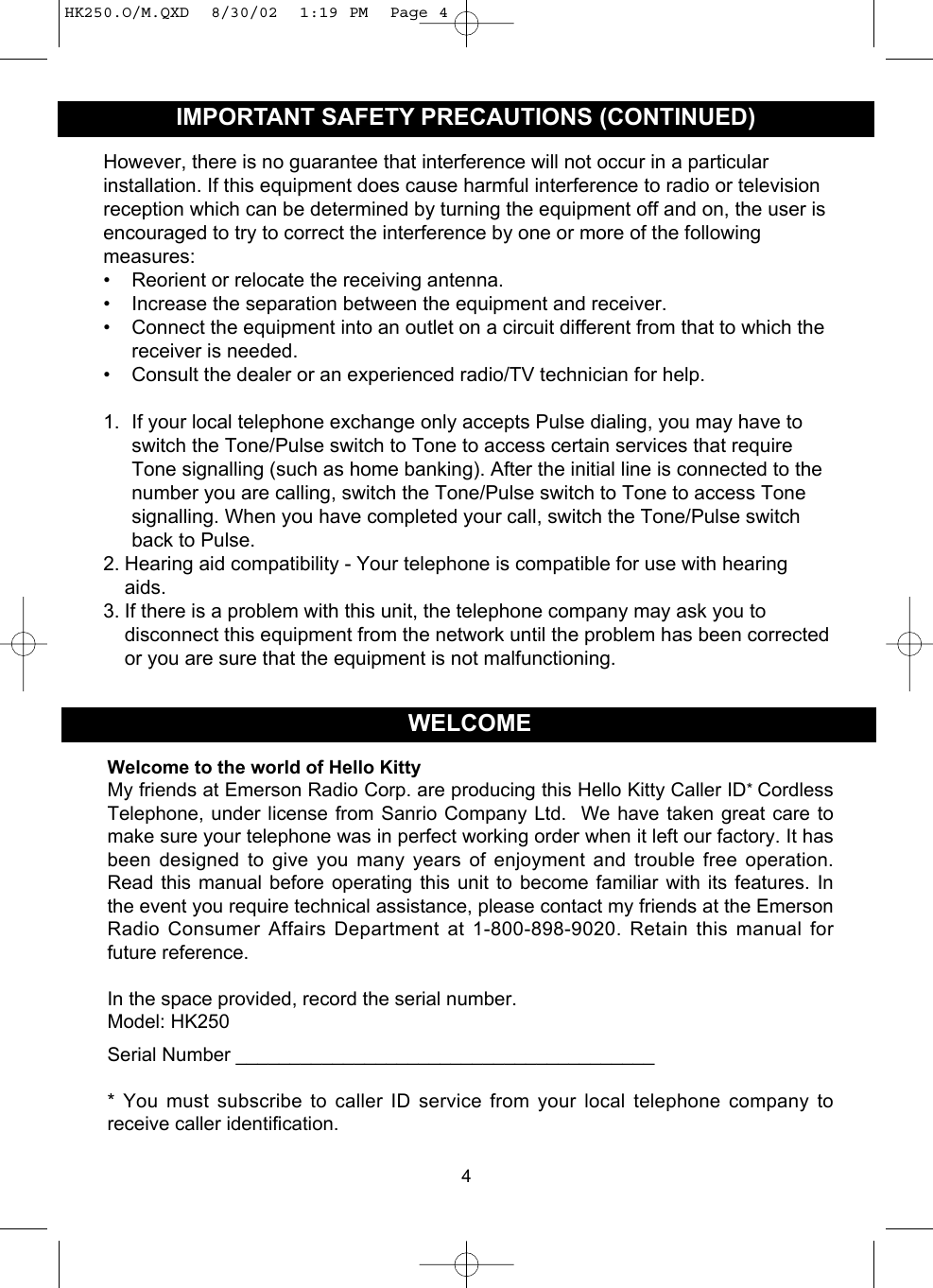 However, there is no guarantee that interference will not occur in a particularinstallation. If this equipment does cause harmful interference to radio or televisionreception which can be determined by turning the equipment off and on, the user isencouraged to try to correct the interference by one or more of the followingmeasures:• Reorient or relocate the receiving antenna.• Increase the separation between the equipment and receiver.• Connect the equipment into an outlet on a circuit different from that to which thereceiver is needed.• Consult the dealer or an experienced radio/TV technician for help.1. If your local telephone exchange only accepts Pulse dialing, you may have toswitch the Tone/Pulse switch to Tone to access certain services that requireTone signalling (such as home banking). After the initial line is connected to thenumber you are calling, switch the Tone/Pulse switch to Tone to access Tonesignalling. When you have completed your call, switch the Tone/Pulse switchback to Pulse.2. Hearing aid compatibility - Your telephone is compatible for use with hearingaids.3. If there is a problem with this unit, the telephone company may ask you todisconnect this equipment from the network until the problem has been correctedor you are sure that the equipment is not malfunctioning.4IMPORTANT SAFETY PRECAUTIONS (CONTINUED)Welcome to the world of Hello KittyMy friends at Emerson Radio Corp. are producing this Hello Kitty Caller ID*CordlessTelephone, under license from Sanrio Company Ltd.  We have taken great care tomake sure your telephone was in perfect working order when it left our factory. It hasbeen designed to give you many years of enjoyment and trouble free operation.Read this manual before operating this unit to become familiar with its features. Inthe event you require technical assistance, please contact my friends at the EmersonRadio Consumer Affairs Department at 1-800-898-9020. Retain this manual forfuture reference.In the space provided, record the serial number.Model: HK250Serial Number _______________________________________* You must subscribe to caller ID service from your local telephone company toreceive caller identification.WELCOMEHK250.O/M.QXD  8/30/02  1:19 PM  Page 4