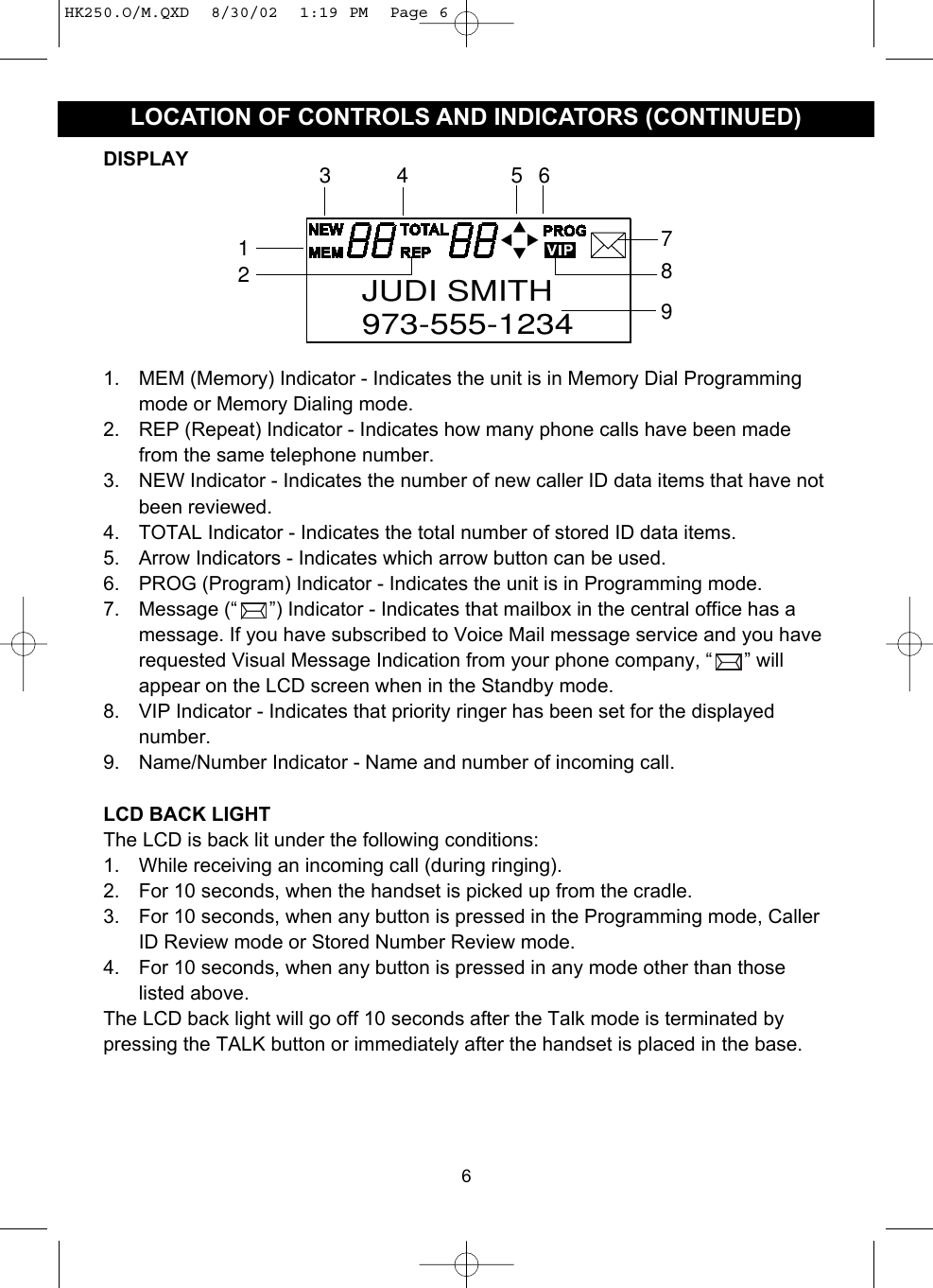 6LOCATION OF CONTROLS AND INDICATORS (CONTINUED)7892134 56JUDI SMITH973-555-12341. MEM (Memory) Indicator - Indicates the unit is in Memory Dial Programmingmode or Memory Dialing mode.2. REP (Repeat) Indicator - Indicates how many phone calls have been madefrom the same telephone number.3. NEW Indicator - Indicates the number of new caller ID data items that have notbeen reviewed.4. TOTAL Indicator - Indicates the total number of stored ID data items.5. Arrow Indicators - Indicates which arrow button can be used.6. PROG (Program) Indicator - Indicates the unit is in Programming mode.7. Message (“ ”) Indicator - Indicates that mailbox in the central office has amessage. If you have subscribed to Voice Mail message service and you haverequested Visual Message Indication from your phone company, “ ” willappear on the LCD screen when in the Standby mode.8. VIP Indicator - Indicates that priority ringer has been set for the displayednumber.9. Name/Number Indicator - Name and number of incoming call.LCD BACK LIGHTThe LCD is back lit under the following conditions:1. While receiving an incoming call (during ringing).2. For 10 seconds, when the handset is picked up from the cradle.3. For 10 seconds, when any button is pressed in the Programming mode, CallerID Review mode or Stored Number Review mode.4. For 10 seconds, when any button is pressed in any mode other than thoselisted above.The LCD back light will go off 10 seconds after the Talk mode is terminated bypressing the TALK button or immediately after the handset is placed in the base.DISPLAYHK250.O/M.QXD  8/30/02  1:19 PM  Page 6