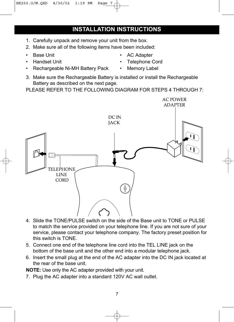 1. Carefully unpack and remove your unit from the box.2. Make sure all of the following items have been included:3. Make sure the Rechargeable Battery is installed or install the RechargeableBattery as described on the next page.PLEASE REFER TO THE FOLLOWING DIAGRAM FOR STEPS 4 THROUGH 7:4. Slide the TONE/PULSE switch on the side of the Base unit to TONE or PULSEto match the service provided on your telephone line. If you are not sure of yourservice, please contact your telephone company. The factory preset position forthis switch is TONE.5. Connect one end of the telephone line cord into the TEL LINE jack on thebottom of the base unit and the other end into a modular telephone jack.6. Insert the small plug at the end of the AC adapter into the DC IN jack located atthe rear of the base unit.NOTE: Use only the AC adapter provided with your unit.7. Plug the AC adapter into a standard 120V AC wall outlet. 7INSTALLATION INSTRUCTIONS• Base Unit• Handset Unit• Rechargeable Ni-MH Battery Pack• AC Adapter• Telephone Cord• Memory LabelHK250.O/M.QXD  8/30/02  1:19 PM  Page 7