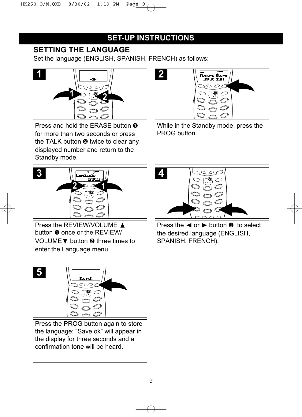 9SET-UP INSTRUCTIONSSETTING THE LANGUAGESet the language (ENGLISH, SPANISH, FRENCH) as follows:Press and hold the ERASE button ❶for more than two seconds or pressthe TALK button ❷ twice to clear anydisplayed number and return to theStandby mode.211While in the Standby mode, press thePROG button.2Press the REVIEW/VOLUME button ❶ once or the REVIEW/VOLUME❷button ❷ three times toenter the Language menu.123Press the ➛or ❿button ❶  to selectthe desired language (ENGLISH,SPANISH, FRENCH). 4Press the PROG button again to storethe language; “Save ok” will appear inthe display for three seconds and aconfirmation tone will be heard.5HK250.O/M.QXD  8/30/02  1:19 PM  Page 9