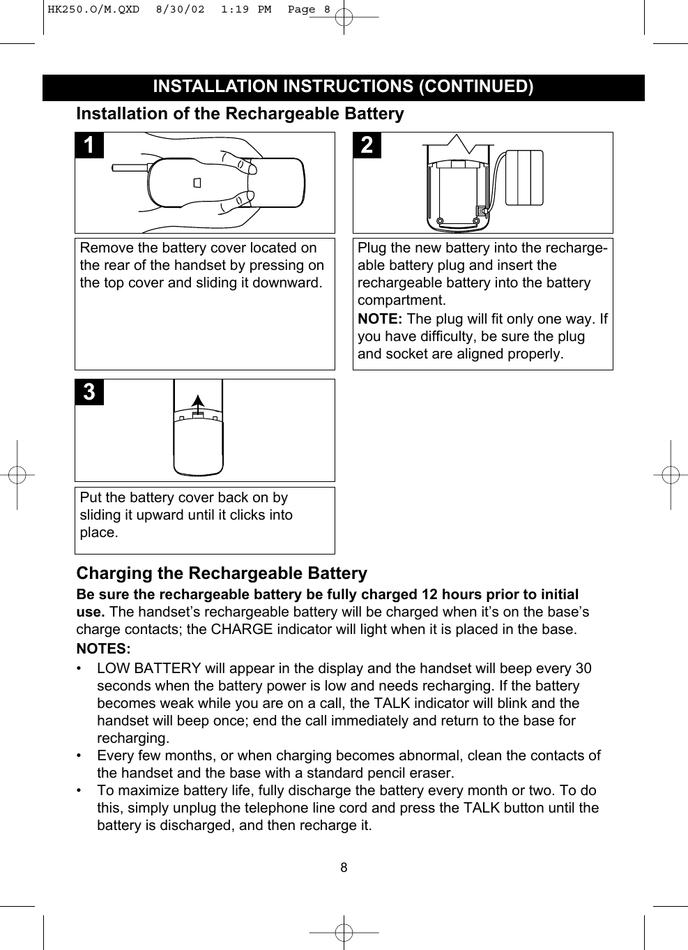 8INSTALLATION INSTRUCTIONS (CONTINUED)Remove the battery cover located onthe rear of the handset by pressing onthe top cover and sliding it downward.1Plug the new battery into the recharge-able battery plug and insert therechargeable battery into the batterycompartment. NOTE: The plug will fit only one way. Ifyou have difficulty, be sure the plugand socket are aligned properly.2Put the battery cover back on bysliding it upward until it clicks intoplace.3Installation of the Rechargeable BatteryCharging the Rechargeable BatteryBe sure the rechargeable battery be fully charged 12 hours prior to initialuse. The handset’s rechargeable battery will be charged when it’s on the base’scharge contacts; the CHARGE indicator will light when it is placed in the base.NOTES:• LOW BATTERY will appear in the display and the handset will beep every 30seconds when the battery power is low and needs recharging. If the batterybecomes weak while you are on a call, the TALK indicator will blink and thehandset will beep once; end the call immediately and return to the base forrecharging.• Every few months, or when charging becomes abnormal, clean the contacts ofthe handset and the base with a standard pencil eraser.• To maximize battery life, fully discharge the battery every month or two. To dothis, simply unplug the telephone line cord and press the TALK button until thebattery is discharged, and then recharge it.HK250.O/M.QXD  8/30/02  1:19 PM  Page 8