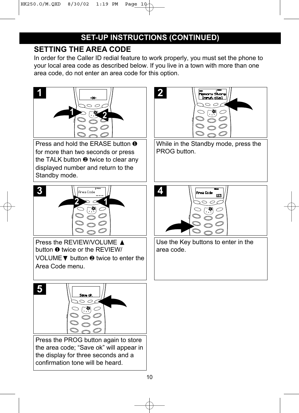 10SET-UP INSTRUCTIONS (CONTINUED)SETTING THE AREA CODEIn order for the Caller ID redial feature to work properly, you must set the phone toyour local area code as described below. If you live in a town with more than onearea code, do not enter an area code for this option.Press and hold the ERASE button ❶for more than two seconds or pressthe TALK button ❷ twice to clear anydisplayed number and return to theStandby mode.211While in the Standby mode, press thePROG button.2Press the REVIEW/VOLUME button ❶ twice or the REVIEW/VOLUME❷button ❷ twice to enter theArea Code menu.123Use the Key buttons to enter in thearea code.4Press the PROG button again to storethe area code; “Save ok” will appear inthe display for three seconds and aconfirmation tone will be heard.5HK250.O/M.QXD  8/30/02  1:19 PM  Page 10