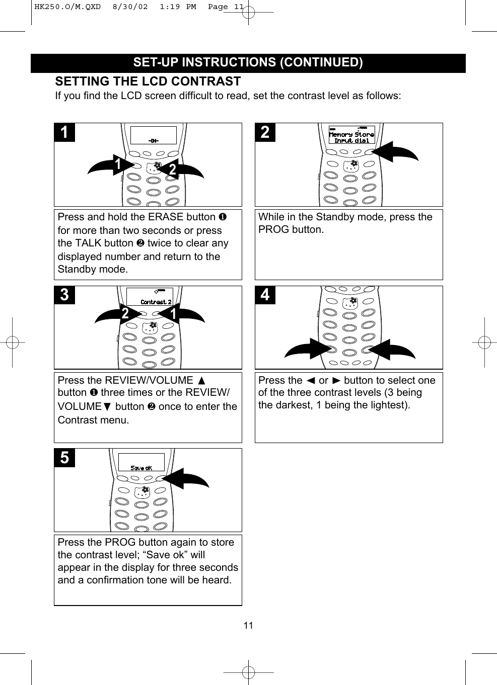 11SETTING THE LCD CONTRASTIf you find the LCD screen difficult to read, set the contrast level as follows:Press and hold the ERASE button ❶for more than two seconds or pressthe TALK button ❷ twice to clear anydisplayed number and return to theStandby mode.211While in the Standby mode, press thePROG button.2Press the REVIEW/VOLUME button ❶ three times or the REVIEW/VOLUME❷button ❷ once to enter theContrast menu.123Press the ➛or ❿button to select oneof the three contrast levels (3 beingthe darkest, 1 being the lightest).4Press the PROG button again to storethe contrast level; “Save ok” willappear in the display for three secondsand a confirmation tone will be heard.5SET-UP INSTRUCTIONS (CONTINUED)HK250.O/M.QXD  8/30/02  1:19 PM  Page 11