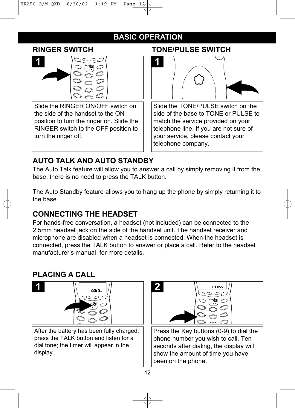 12BASIC OPERATIONPLACING A CALLAfter the battery has been fully charged,press the TALK button and listen for adial tone; the timer will appear in thedisplay.1Press the Key buttons (0-9) to dial thephone number you wish to call. Tenseconds after dialing, the display willshow the amount of time you havebeen on the phone.2RINGER SWITCHAUTO TALK AND AUTO STANDBYThe Auto Talk feature will allow you to answer a call by simply removing it from thebase, there is no need to press the TALK button.The Auto Standby feature allows you to hang up the phone by simply returning it tothe base.Slide the RINGER ON/OFF switch onthe side of the handset to the ONposition to turn the ringer on. Slide theRINGER switch to the OFF position toturn the ringer off. 1TONE/PULSE SWITCHSlide the TONE/PULSE switch on theside of the base to TONE or PULSE tomatch the service provided on yourtelephone line. If you are not sure ofyour service, please contact yourtelephone company.1CONNECTING THE HEADSETFor hands-free conversation, a headset (not included) can be connected to the2.5mm headset jack on the side of the handset unit. The handset receiver andmicrophone are disabled when a headset is connected. When the headset isconnected, press the TALK button to answer or place a call. Refer to the headsetmanufacturer’s manual  for more details.HK250.O/M.QXD  8/30/02  1:19 PM  Page 12