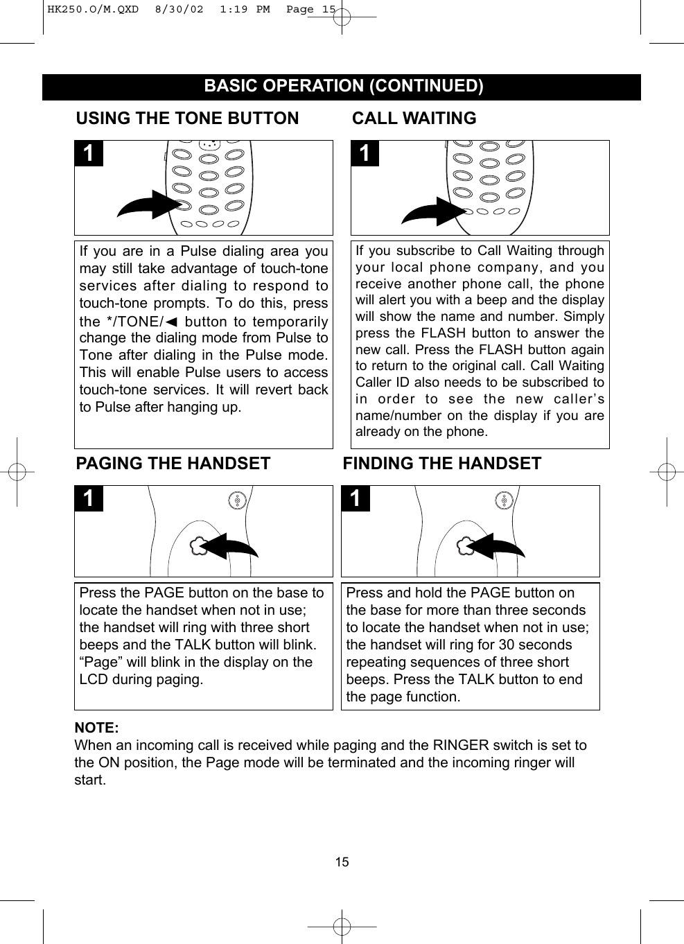 15BASIC OPERATION (CONTINUED)PAGING THE HANDSETPress the PAGE button on the base tolocate the handset when not in use;the handset will ring with three shortbeeps and the TALK button will blink.“Page” will blink in the display on theLCD during paging.1FINDING THE HANDSETPress and hold the PAGE button onthe base for more than three secondsto locate the handset when not in use;the handset will ring for 30 secondsrepeating sequences of three shortbeeps. Press the TALK button to endthe page function.1USING THE TONE BUTTONIf you are in a Pulse dialing area youmay still take advantage of touch-toneservices after dialing to respond totouch-tone prompts. To do this, pressthe */TONE/➛button to temporarilychange the dialing mode from Pulse toTone after dialing in the Pulse mode.This will enable Pulse users to accesstouch-tone services. It will revert backto Pulse after hanging up.1CALL WAITINGIf you subscribe to Call Waiting throughyour local phone company, and youreceive another phone call, the phonewill alert you with a beep and the displaywill show the name and number. Simplypress the FLASH button to answer thenew call. Press the FLASH button againto return to the original call. Call WaitingCaller ID also needs to be subscribed toin order to see the new caller’sname/number on the display if you arealready on the phone.1NOTE:When an incoming call is received while paging and the RINGER switch is set tothe ON position, the Page mode will be terminated and the incoming ringer willstart.HK250.O/M.QXD  8/30/02  1:19 PM  Page 15