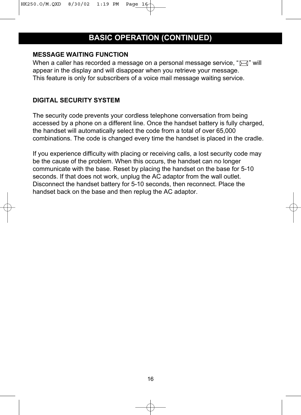 16BASIC OPERATION (CONTINUED)MESSAGE WAITING FUNCTIONWhen a caller has recorded a message on a personal message service, “ ” willappear in the display and will disappear when you retrieve your message. This feature is only for subscribers of a voice mail message waiting service.DIGITAL SECURITY SYSTEMThe security code prevents your cordless telephone conversation from beingaccessed by a phone on a different line. Once the handset battery is fully charged,the handset will automatically select the code from a total of over 65,000combinations. The code is changed every time the handset is placed in the cradle.If you experience difficulty with placing or receiving calls, a lost security code maybe the cause of the problem. When this occurs, the handset can no longercommunicate with the base. Reset by placing the handset on the base for 5-10seconds. If that does not work, unplug the AC adaptor from the wall outlet.Disconnect the handset battery for 5-10 seconds, then reconnect. Place thehandset back on the base and then replug the AC adaptor.HK250.O/M.QXD  8/30/02  1:19 PM  Page 16
