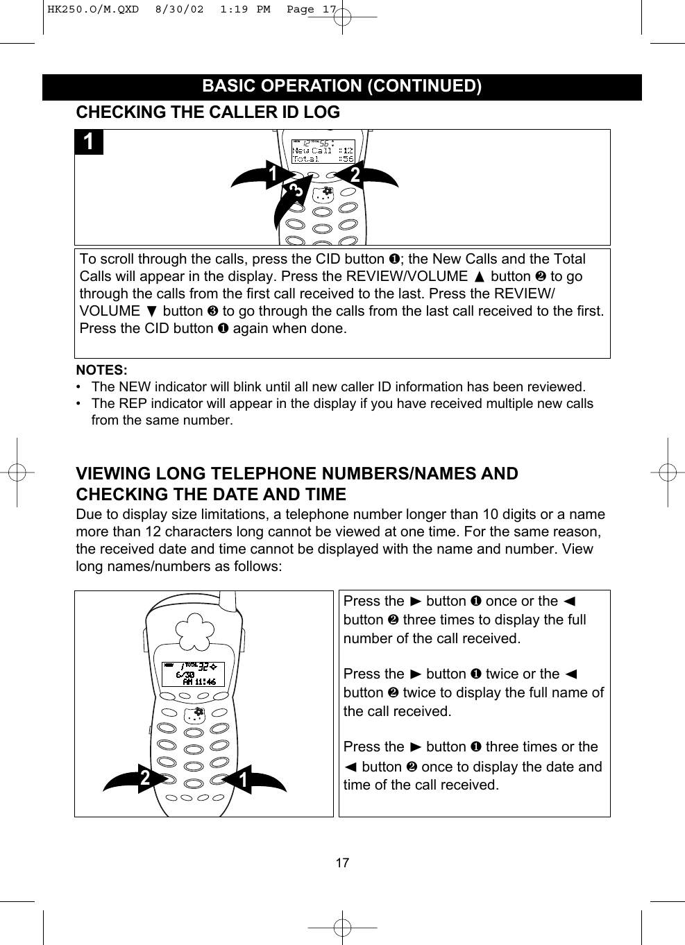17BASIC OPERATION (CONTINUED)CHECKING THE CALLER ID LOGTo scroll through the calls, press the CID button ❶; the New Calls and the TotalCalls will appear in the display. Press the REVIEW/VOLUME button ❷ to gothrough the calls from the first call received to the last. Press the REVIEW/VOLUME ❷button ❸ to go through the calls from the last call received to the first.Press the CID button ❶ again when done.2131NOTES:• The NEW indicator will blink until all new caller ID information has been reviewed.• The REP indicator will appear in the display if you have received multiple new callsfrom the same number.VIEWING LONG TELEPHONE NUMBERS/NAMES ANDCHECKING THE DATE AND TIMEDue to display size limitations, a telephone number longer than 10 digits or a namemore than 12 characters long cannot be viewed at one time. For the same reason,the received date and time cannot be displayed with the name and number. Viewlong names/numbers as follows:Press the ❿button ❶ once or the ➛button ❷ three times to display the fullnumber of the call received.Press the ❿button ❶ twice or the ➛button ❷ twice to display the full name ofthe call received.Press the ❿button ❶ three times or the➛button ❷ once to display the date andtime of the call received.12HK250.O/M.QXD  8/30/02  1:19 PM  Page 17