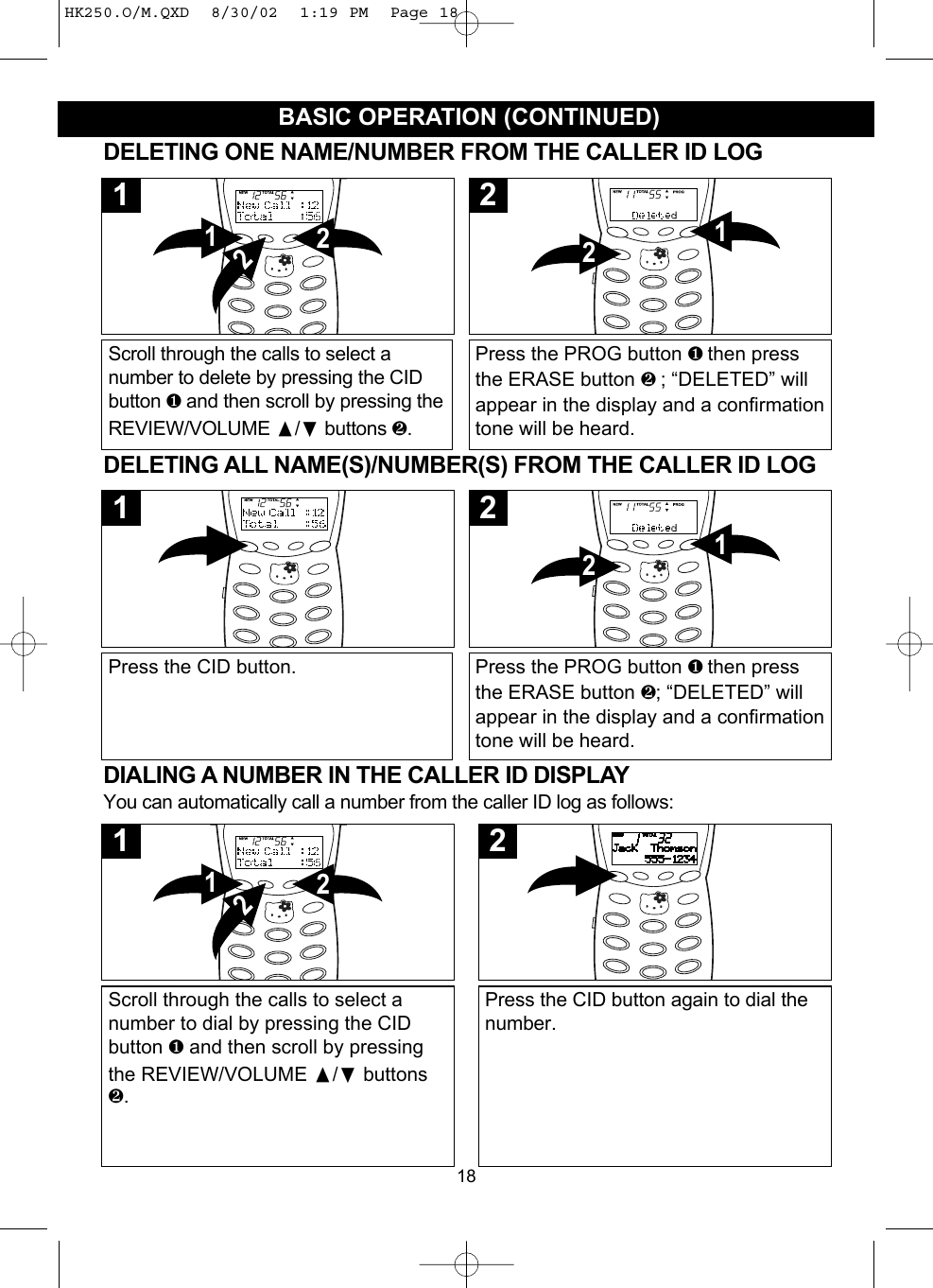 18BASIC OPERATION (CONTINUED)DIALING A NUMBER IN THE CALLER ID DISPLAYYou can automatically call a number from the caller ID log as follows:Scroll through the calls to select anumber to dial by pressing the CIDbutton ❶and then scroll by pressingthe REVIEW/VOLUME /❷buttons❷.2121Press the CID button again to dial thenumber.2DELETING ONE NAME/NUMBER FROM THE CALLER ID LOGScroll through the calls to select anumber to delete by pressing the CIDbutton ❶and then scroll by pressing theREVIEW/VOLUME /❷buttons ❷.2121Press the PROG button ❶ then pressthe ERASE button ❷ ; “DELETED” willappear in the display and a confirmationtone will be heard.122DELETING ALL NAME(S)/NUMBER(S) FROM THE CALLER ID LOGPress the CID button.1Press the PROG button ❶ then pressthe ERASE button ❷; “DELETED” willappear in the display and a confirmationtone will be heard.122HK250.O/M.QXD  8/30/02  1:19 PM  Page 18