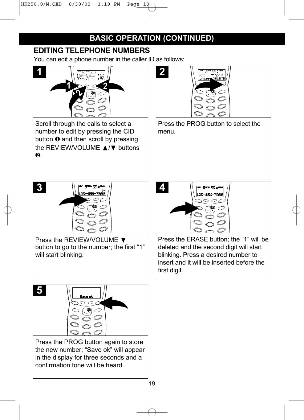 19BASIC OPERATION (CONTINUED)EDITING TELEPHONE NUMBERSYou can edit a phone number in the caller ID as follows:Scroll through the calls to select anumber to edit by pressing the CIDbutton ❶and then scroll by pressingthe REVIEW/VOLUME /❷buttons❷.2121Press the PROG button to select themenu.2Press the REVIEW/VOLUME ❷button to go to the number; the first “1”will start blinking.3Press the PROG button again to storethe new number; “Save ok” will appearin the display for three seconds and aconfirmation tone will be heard.5Press the ERASE button; the “1” will bedeleted and the second digit will startblinking. Press a desired number toinsert and it will be inserted before thefirst digit.4HK250.O/M.QXD  8/30/02  1:19 PM  Page 19