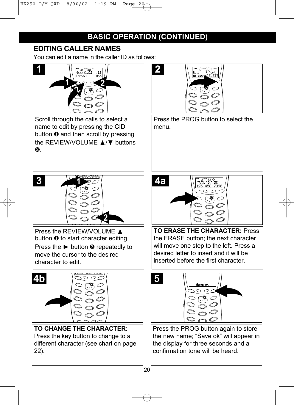 20BASIC OPERATION (CONTINUED)EDITING CALLER NAMESYou can edit a name in the caller ID as follows:Scroll through the calls to select aname to edit by pressing the CIDbutton ❶and then scroll by pressingthe REVIEW/VOLUME /❷buttons❷.2121Press the PROG button to select themenu.2Press the REVIEW/VOLUME button ❶ to start character editing.Press the ❿button ❷ repeatedly tomove the cursor to the desiredcharacter to edit.213TO CHANGE THE CHARACTER:Press the key button to change to adifferent character (see chart on page22).4bPress the PROG button again to storethe new name; “Save ok” will appear inthe display for three seconds and aconfirmation tone will be heard.5TO ERASE THE CHARACTER: Pressthe ERASE button; the next characterwill move one step to the left. Press adesired letter to insert and it will beinserted before the first character.4aHK250.O/M.QXD  8/30/02  1:19 PM  Page 20