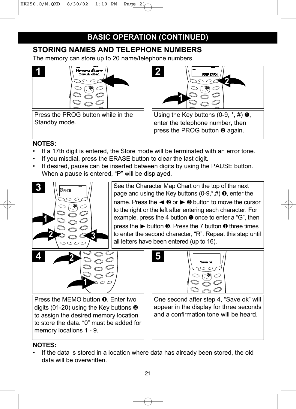 21BASIC OPERATION (CONTINUED)STORING NAMES AND TELEPHONE NUMBERSThe memory can store up to 20 name/telephone numbers.Press the PROG button while in theStandby mode.1Using the Key buttons (0-9, *, #) ❶,enter the telephone number, thenpress the PROG button ❷again.212NOTES:• If a 17th digit is entered, the Store mode will be terminated with an error tone.• If you misdial, press the ERASE button to clear the last digit.• If desired, pause can be inserted between digits by using the PAUSE button.When a pause is entered, “P” will be displayed.NOTES:• If the data is stored in a location where data has already been stored, the olddata will be overwritten.See the Character Map Chart on the top of the nextpage and using the Key buttons (0-9,*,#) ❶, enter thename. Press the ➛❷ or ❿❸ button to move the cursorto the right or the left after entering each character. Forexample, press the 4 button ❶ once to enter a “G”, thenpress the ❿button ❸. Press the 7 button ❶ three timesto enter the second character, “R”. Repeat this step untilall letters have been entered (up to 16).3213Press the MEMO button ❶. Enter twodigits (01-20) using the Key buttons ❷to assign the desired memory locationto store the data. “0” must be added formemory locations 1 - 9.124One second after step 4, “Save ok” willappear in the display for three secondsand a confirmation tone will be heard.5HK250.O/M.QXD  8/30/02  1:19 PM  Page 21