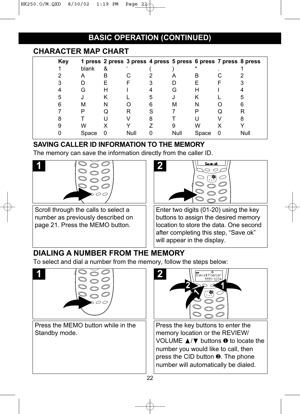 22BASIC OPERATION (CONTINUED)SAVING CALLER ID INFORMATION TO THE MEMORYThe memory can save the information directly from the caller ID.Scroll through the calls to select anumber as previously described onpage 21. Press the MEMO button.1Enter two digits (01-20) using the keybuttons to assign the desired memorylocation to store the data. One secondafter completing this step, “Save ok”will appear in the display.2CHARACTER MAP CHARTKey 1 press 2 press 3 press 4 press 5 press 6 press 7 press 8 press1 blank &amp; ‘ ( ) * . 12ABC2ABC23DEF3DEF34GHI 4GHI 45JKL5JKL56MNO6MNO67PQRS7PQR8TUV8TUV89WXYZ9WXY0 Space 0 Null 0 Null Space 0 NullDIALING A NUMBER FROM THE MEMORYTo select and dial a number from the memory, follow the steps below:Press the MEMO button while in theStandby mode.1Press the key buttons to enter thememory location or the REVIEW/VOLUME /❷buttons ❶ to locate thenumber you would like to call, thenpress the CID button ❷. The phonenumber will automatically be dialed.1212HK250.O/M.QXD  8/30/02  1:19 PM  Page 22