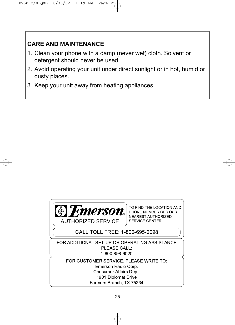 25CARE AND MAINTENANCE1. Clean your phone with a damp (never wet) cloth. Solvent ordetergent should never be used.2. Avoid operating your unit under direct sunlight or in hot, humid ordusty places.3. Keep your unit away from heating appliances.HK250.O/M.QXD  8/30/02  1:19 PM  Page 25