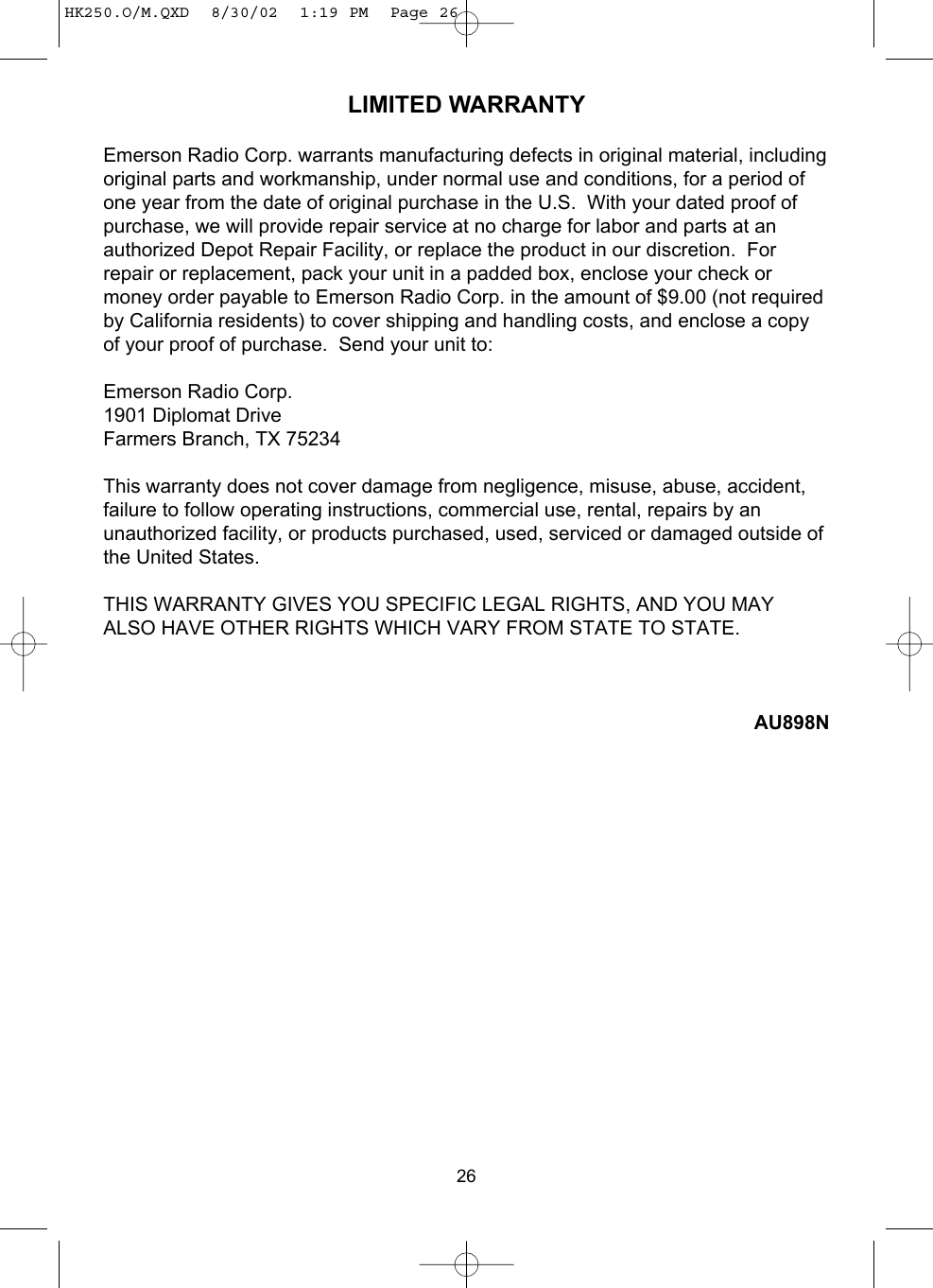 26LIMITED WARRANTYEmerson Radio Corp. warrants manufacturing defects in original material, includingoriginal parts and workmanship, under normal use and conditions, for a period ofone year from the date of original purchase in the U.S.  With your dated proof ofpurchase, we will provide repair service at no charge for labor and parts at anauthorized Depot Repair Facility, or replace the product in our discretion.  Forrepair or replacement, pack your unit in a padded box, enclose your check ormoney order payable to Emerson Radio Corp. in the amount of $9.00 (not requiredby California residents) to cover shipping and handling costs, and enclose a copyof your proof of purchase.  Send your unit to:Emerson Radio Corp.1901 Diplomat DriveFarmers Branch, TX 75234This warranty does not cover damage from negligence, misuse, abuse, accident,failure to follow operating instructions, commercial use, rental, repairs by anunauthorized facility, or products purchased, used, serviced or damaged outside ofthe United States.THIS WARRANTY GIVES YOU SPECIFIC LEGAL RIGHTS, AND YOU MAYALSO HAVE OTHER RIGHTS WHICH VARY FROM STATE TO STATE.AU898NHK250.O/M.QXD  8/30/02  1:19 PM  Page 26