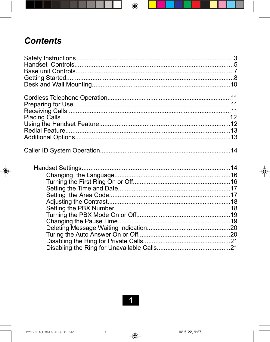 ContentsSafety Instructions..........................................................................................3Handset  Controls...........................................................................................5Base unit Controls..........................................................................................7Getting Started................................................................................................8Desk and Wall Mounting...............................................................................10Cordless Telephone Operation........................................................................11Preparing for Use..........................................................................................11Receiving Calls..............................................................................................11Placing Calls................................................................................................12Using the Handset Feature...........................................................................12Redial Feature..............................................................................................13Additional Options.........................................................................................13Caller ID System Operation...........................................................................14Handset Settings.....................................................................................14Changing  the Language...................................................................16Turning the First Ring On or Off........................................................16Setting the Time and Date.................................................................17Setting  the Area Code......................................................................17Adjusting the Contrast.......................................................................18Setting the PBX Number...................................................................18Turning the PBX Mode On or Off......................................................19Changing the Pause Time.................................................................19Deleting Message Waiting Indication................................................20Turing the Auto Answer On or Off.....................................................20Disabling the Ring for Private Calls..................................................21Disabling the Ring for Unavailable Calls..........................................211TC970 MAUNAL black.p65 02-5-22, 9:371