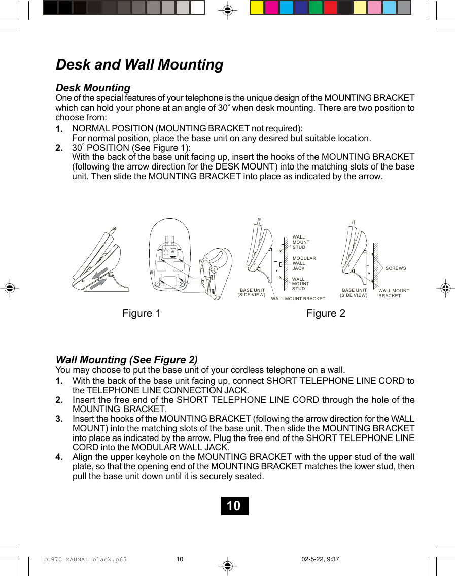 Wall Mounting (See Figure 2)You may choose to put the base unit of your cordless telephone on a wall.With the back of the base unit facing up, connect SHORT TELEPHONE LINE CORD tothe TELEPHONE LINE CONNECTION JACK.Insert the free end of the SHORT TELEPHONE LINE CORD through the hole of theMOUNTING  BRACKET.Insert the hooks of the MOUNTING BRACKET (following the arrow direction for the WALLMOUNT) into the matching slots of the base unit. Then slide the MOUNTING BRACKETinto place as indicated by the arrow. Plug the free end of the SHORT TELEPHONE LINECORD into the MODULAR WALL JACK.Align the upper keyhole on the MOUNTING BRACKET with the upper stud of the wallplate, so that the opening end of the MOUNTING BRACKET matches the lower stud, thenpull the base unit down until it is securely seated.Desk and Wall MountingDesk MountingOne of the special features of your telephone is the unique design of the MOUNTING BRACKETwhich can hold your phone at an angle of 30  when desk mounting. There are two position tochoose from:NORMAL POSITION (MOUNTING BRACKET not required):For normal position, place the base unit on any desired but suitable location.30  POSITION (See Figure 1):With the back of the base unit facing up, insert the hooks of the MOUNTING BRACKET(following the arrow direction for the DESK MOUNT) into the matching slots of the baseunit. Then slide the MOUNTING BRACKET into place as indicated by the arrow.1.2.1.2.3.4.PULSE/TONETEL 9VDC 300mAPULSE/TONEPULSE/TONEMODULARWALLJACKWALLMOUNTSTUD  BASE UNIT(SIDE VIEW)WALL MOUNT BRACKETSCREWSWALLMOUNTSTUD  BASE UNIT(SIDE VIEW)WALL MOUNT BRACKETFigure 1 Figure 210TC970 MAUNAL black.p65 02-5-22, 9:3710