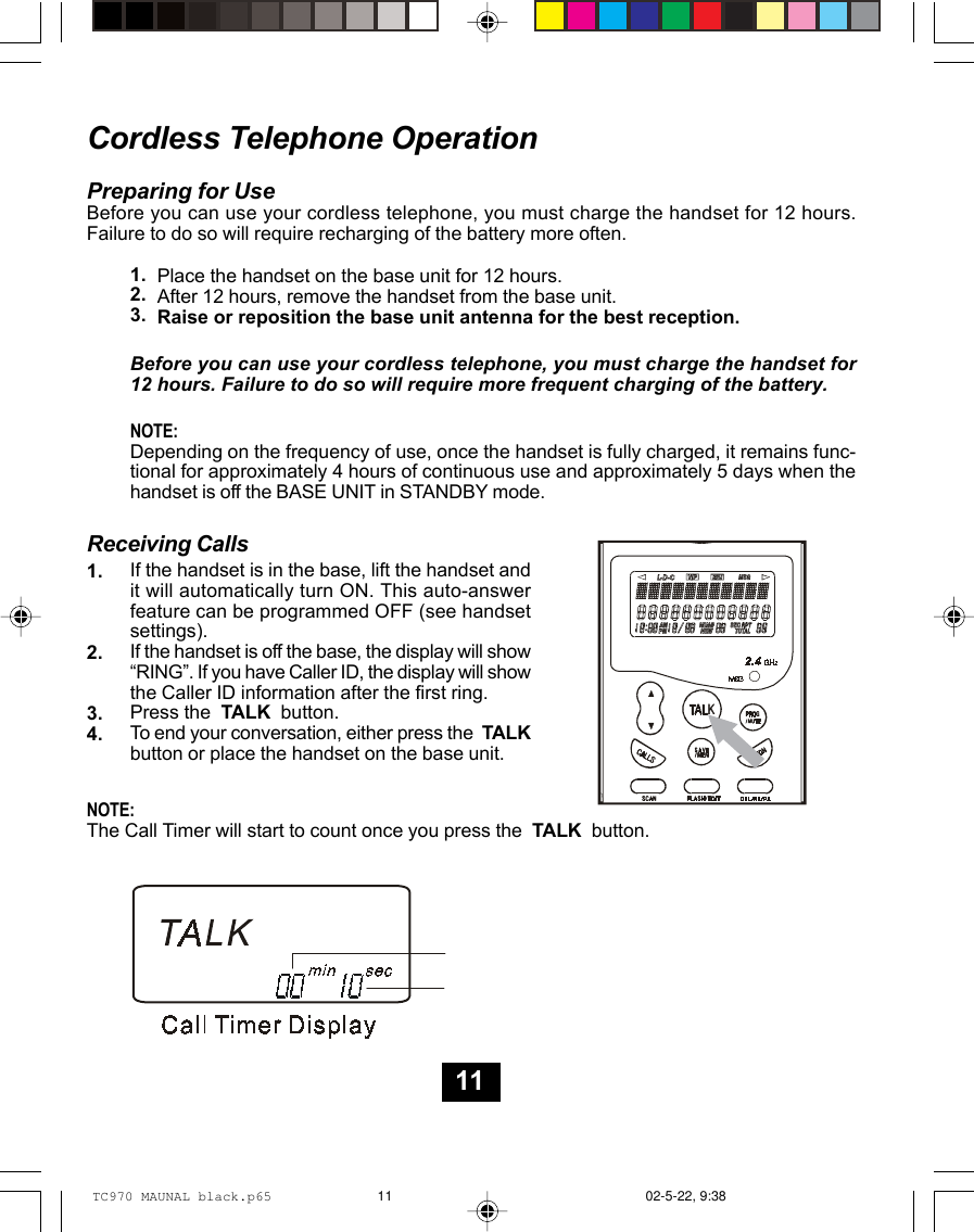 Cordless Telephone OperationPreparing for UseBefore you can use your cordless telephone, you must charge the handset for 12 hours.Failure to do so will require recharging of the battery more often.Before you can use your cordless telephone, you must charge the handset for12 hours. Failure to do so will require more frequent charging of the battery.NOTE:Depending on the frequency of use, once the handset is fully charged, it remains func-tional for approximately 4 hours of continuous use and approximately 5 days when thehandset is off the BASE UNIT in STANDBY mode.Receiving CallsIf the handset is in the base, lift the handset andit will automatically turn ON. This auto-answerfeature can be programmed OFF (see handsetsettings).If the handset is off the base, the display will show“RING”. If you have Caller ID, the display will showthe Caller ID information after the first ring.Press the  TALK  button.To end your conversation, either press the  TALKbutton or place the handset on the base unit.NOTE:The Call Timer will start to count once you press the  TALK  button.1.2.3.4.Place the handset on the base unit for 12 hours.After 12 hours, remove the handset from the base unit.Raise or reposition the base unit antenna for the best reception.1.2.3.11TC970 MAUNAL black.p65 02-5-22, 9:3811