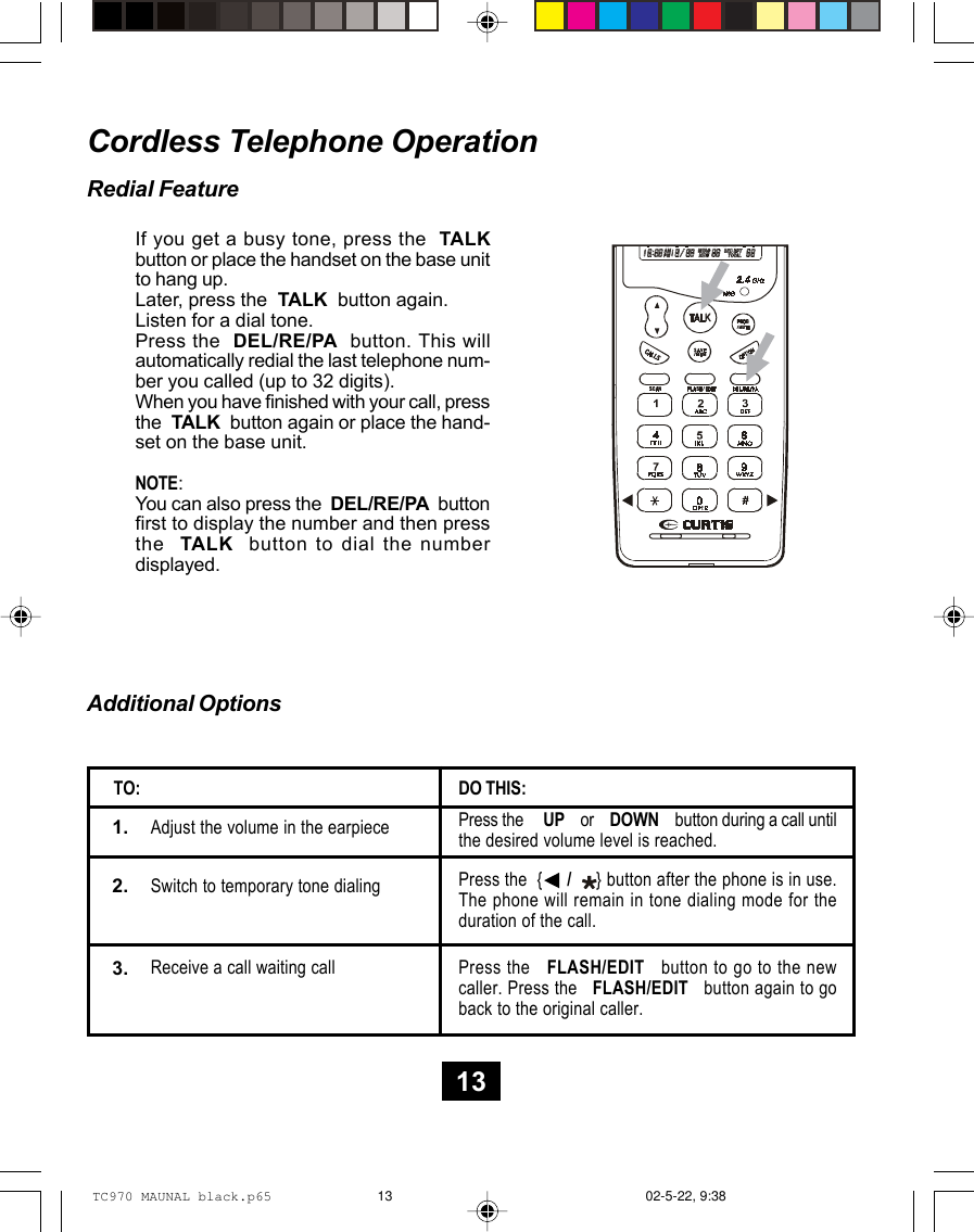 Cordless Telephone OperationRedial FeatureIf you get a busy tone, press the  TALKbutton or place the handset on the base unitto hang up.Later, press the  TALK  button again.Listen for a dial tone.Press the  DEL/RE/PA  button. This willautomatically redial the last telephone num-ber you called (up to 32 digits).When you have finished with your call, pressthe  TALK  button again or place the hand-set on the base unit.NOTE:You can also press the  DEL/RE/PA  buttonfirst to display the number and then pressthe  TALK  button to dial the numberdisplayed.Additional OptionsPress the     UP    or    DOWN    button during a call untilthe desired volume level is reached.Adjust the volume in the earpieceDO THIS:TO:Switch to temporary tone dialingPress the   FLASH/EDIT   button to go to the newcaller. Press the   FLASH/EDIT   button again to goback to the original caller.Receive a call waiting call1.3.2. Press the  {     /     } button after the phone is in use.The phone will remain in tone dialing mode for theduration of the call.13TC970 MAUNAL black.p65 02-5-22, 9:3813