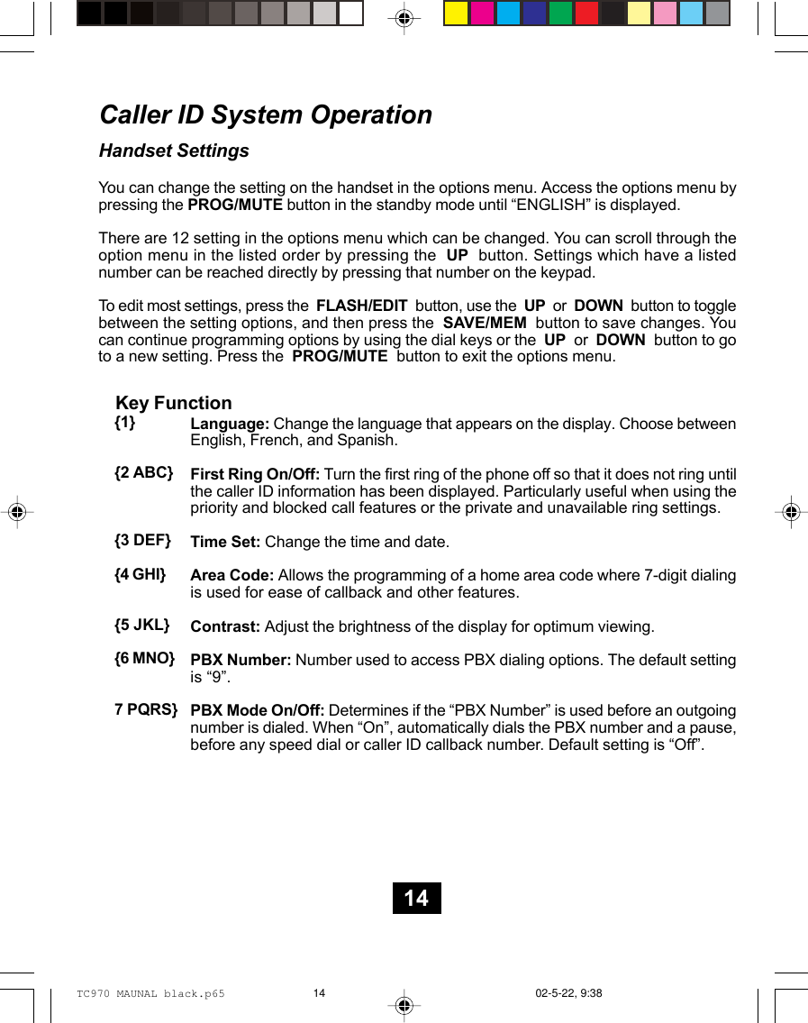 Caller ID System OperationHandset SettingsYou can change the setting on the handset in the options menu. Access the options menu bypressing the PROG/MUTE button in the standby mode until “ENGLISH” is displayed.There are 12 setting in the options menu which can be changed. You can scroll through theoption menu in the listed order by pressing the  UP  button. Settings which have a listednumber can be reached directly by pressing that number on the keypad.To edit most settings, press the  FLASH/EDIT  button, use the  UP  or  DOWN  button to togglebetween the setting options, and then press the  SAVE/MEM  button to save changes. Youcan continue programming options by using the dial keys or the  UP  or  DOWN  button to goto a new setting. Press the  PROG/MUTE  button to exit the options menu.Language: Change the language that appears on the display. Choose betweenEnglish, French, and Spanish.First Ring On/Off: Turn the first ring of the phone off so that it does not ring untilthe caller ID information has been displayed. Particularly useful when using thepriority and blocked call features or the private and unavailable ring settings.Time Set: Change the time and date.Area Code: Allows the programming of a home area code where 7-digit dialingis used for ease of callback and other features.Contrast: Adjust the brightness of the display for optimum viewing.PBX Number: Number used to access PBX dialing options. The default settingis “9”.PBX Mode On/Off: Determines if the “PBX Number” is used before an outgoingnumber is dialed. When “On”, automatically dials the PBX number and a pause,before any speed dial or caller ID callback number. Default setting is “Off”.Key Function{1}{2 ABC}{3 DEF}{4 GHI}{5 JKL}{6 MNO}7 PQRS}14TC970 MAUNAL black.p65 02-5-22, 9:3814