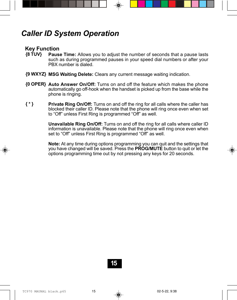 Caller ID System OperationKey FunctionPause Time: Allows you to adjust the number of seconds that a pause lastssuch as during programmed pauses in your speed dial numbers or after yourPBX number is dialed.MSG Waiting Delete: Clears any current message waiting indication.Auto Answer On/Off: Turns on and off the feature which makes the phoneautomatically go off-hook when the handset is picked up from the base while thephone is ringing.Private Ring On/Off: Turns on and off the ring for all calls where the caller hasblocked their caller ID. Please note that the phone will ring once even when setto “Off” unless First Ring is programmed “Off” as well.Unavailable Ring On/Off: Turns on and off the ring for all calls where caller IDinformation is unavailable. Please note that the phone will ring once even whenset to “Off” unless First Ring is programmed “Off” as well.Note: At any time during options programming you can quit and the settings thatyou have changed will be saved. Press the PROG/MUTE button to quit or let theoptions programming time out by not pressing any keys for 20 seconds.{8 TUV}{9 WXYZ}{0 OPER}{ * }15TC970 MAUNAL black.p65 02-5-22, 9:3815