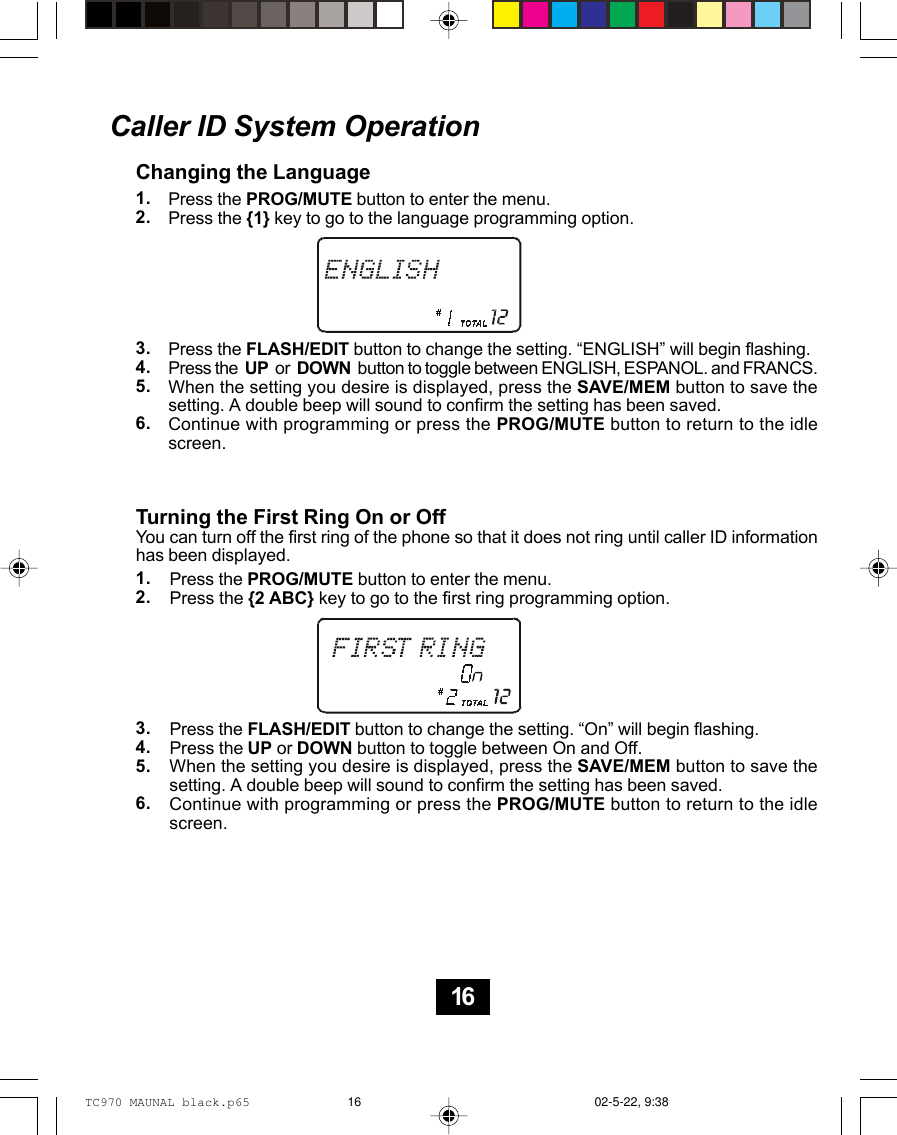 Caller ID System OperationChanging the LanguagePress the PROG/MUTE button to enter the menu.Press the {1} key to go to the language programming option.Press the FLASH/EDIT button to change the setting. “ENGLISH” will begin flashing.Press the  UP  or  DOWN  button to toggle between ENGLISH, ESPANOL. and FRANCS.When the setting you desire is displayed, press the SAVE/MEM button to save thesetting. A double beep will sound to confirm the setting has been saved.Continue with programming or press the PROG/MUTE button to return to the idlescreen.Turning the First Ring On or OffYou can turn off the first ring of the phone so that it does not ring until caller ID informationhas been displayed.Press the PROG/MUTE button to enter the menu.Press the {2 ABC} key to go to the first ring programming option.Press the FLASH/EDIT button to change the setting. “On” will begin flashing.Press the UP or DOWN button to toggle between On and Off.When the setting you desire is displayed, press the SAVE/MEM button to save thesetting. A double beep will sound to confirm the setting has been saved.Continue with programming or press the PROG/MUTE button to return to the idlescreen.1.2.3.4.5.6.1.2.3.4.5.6.16TC970 MAUNAL black.p65 02-5-22, 9:3816