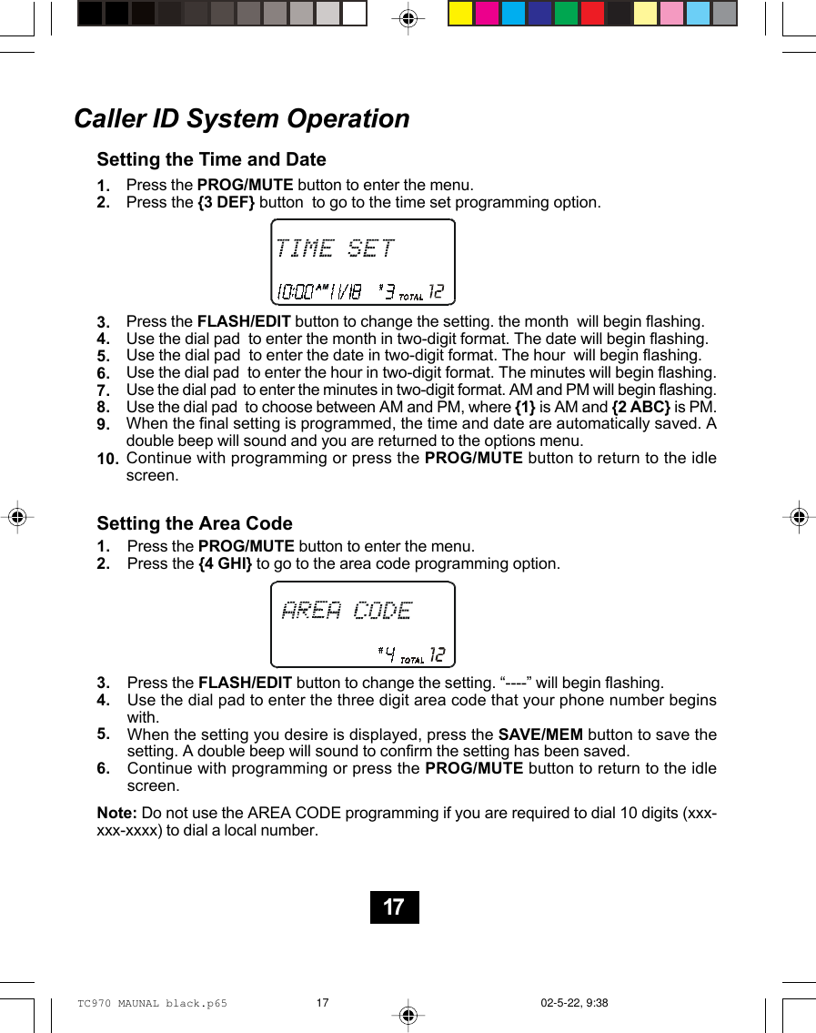 Caller ID System OperationSetting the Time and DatePress the PROG/MUTE button to enter the menu.Press the {3 DEF} button  to go to the time set programming option.Press the FLASH/EDIT button to change the setting. the month  will begin flashing.Use the dial pad  to enter the month in two-digit format. The date will begin flashing.Use the dial pad  to enter the date in two-digit format. The hour  will begin flashing.Use the dial pad  to enter the hour in two-digit format. The minutes will begin flashing.Use the dial pad  to enter the minutes in two-digit format. AM and PM will begin flashing.Use the dial pad  to choose between AM and PM, where {1} is AM and {2 ABC} is PM.When the final setting is programmed, the time and date are automatically saved. Adouble beep will sound and you are returned to the options menu.Continue with programming or press the PROG/MUTE button to return to the idlescreen.Setting the Area CodePress the PROG/MUTE button to enter the menu.Press the {4 GHI} to go to the area code programming option.Press the FLASH/EDIT button to change the setting. “----” will begin flashing.Use the dial pad to enter the three digit area code that your phone number beginswith.When the setting you desire is displayed, press the SAVE/MEM button to save thesetting. A double beep will sound to confirm the setting has been saved.Continue with programming or press the PROG/MUTE button to return to the idlescreen.1.2.3.4.5.6.7.8.9.10.1.2.3.4.5.6.Note: Do not use the AREA CODE programming if you are required to dial 10 digits (xxx-xxx-xxxx) to dial a local number.17TC970 MAUNAL black.p65 02-5-22, 9:3817