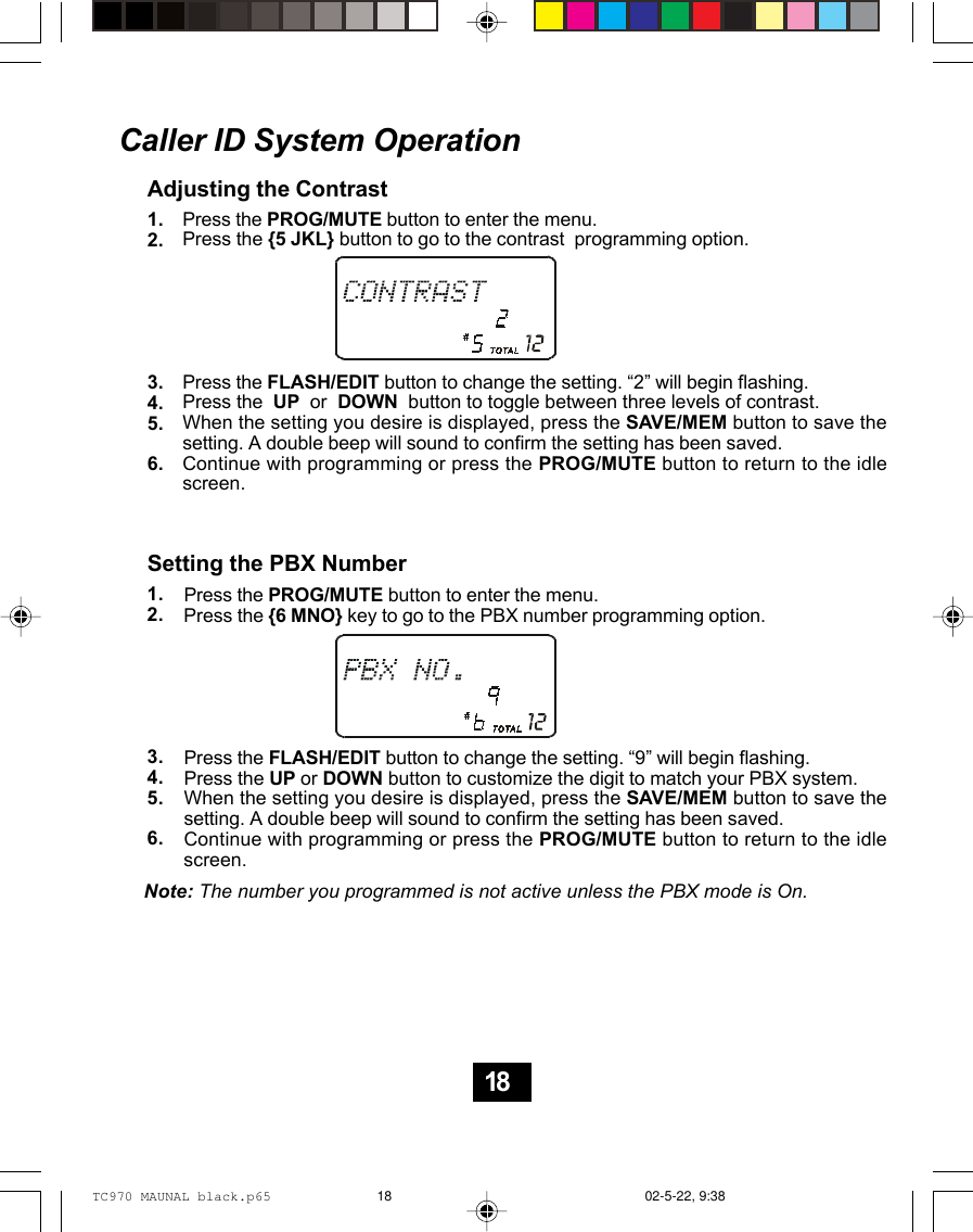 Caller ID System OperationAdjusting the ContrastPress the PROG/MUTE button to enter the menu.Press the {5 JKL} button to go to the contrast  programming option.Press the FLASH/EDIT button to change the setting. “2” will begin flashing.Press the  UP  or  DOWN  button to toggle between three levels of contrast.When the setting you desire is displayed, press the SAVE/MEM button to save thesetting. A double beep will sound to confirm the setting has been saved.Continue with programming or press the PROG/MUTE button to return to the idlescreen.1.2.3.4.5.6.Setting the PBX NumberPress the PROG/MUTE button to enter the menu.Press the {6 MNO} key to go to the PBX number programming option.Press the FLASH/EDIT button to change the setting. “9” will begin flashing.Press the UP or DOWN button to customize the digit to match your PBX system.When the setting you desire is displayed, press the SAVE/MEM button to save thesetting. A double beep will sound to confirm the setting has been saved.Continue with programming or press the PROG/MUTE button to return to the idlescreen.1.2.3.4.5.6.Note: The number you programmed is not active unless the PBX mode is On.18TC970 MAUNAL black.p65 02-5-22, 9:3818