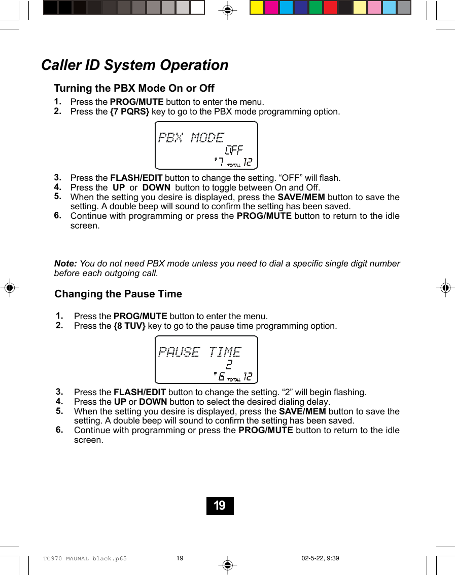 Caller ID System OperationTurning the PBX Mode On or OffPress the PROG/MUTE button to enter the menu.Press the {7 PQRS} key to go to the PBX mode programming option.Press the FLASH/EDIT button to change the setting. “OFF” will flash.Press the  UP  or  DOWN  button to toggle between On and Off.When the setting you desire is displayed, press the SAVE/MEM button to save thesetting. A double beep will sound to confirm the setting has been saved.Continue with programming or press the PROG/MUTE button to return to the idlescreen.Note: You do not need PBX mode unless you need to dial a specific single digit numberbefore each outgoing call.Changing the Pause Time1.2.3.4.5.6.1.2.3.4.5.6.Press the PROG/MUTE button to enter the menu.Press the {8 TUV} key to go to the pause time programming option.Press the FLASH/EDIT button to change the setting. “2” will begin flashing.Press the UP or DOWN button to select the desired dialing delay.When the setting you desire is displayed, press the SAVE/MEM button to save thesetting. A double beep will sound to confirm the setting has been saved.Continue with programming or press the PROG/MUTE button to return to the idlescreen.19TC970 MAUNAL black.p65 02-5-22, 9:3919