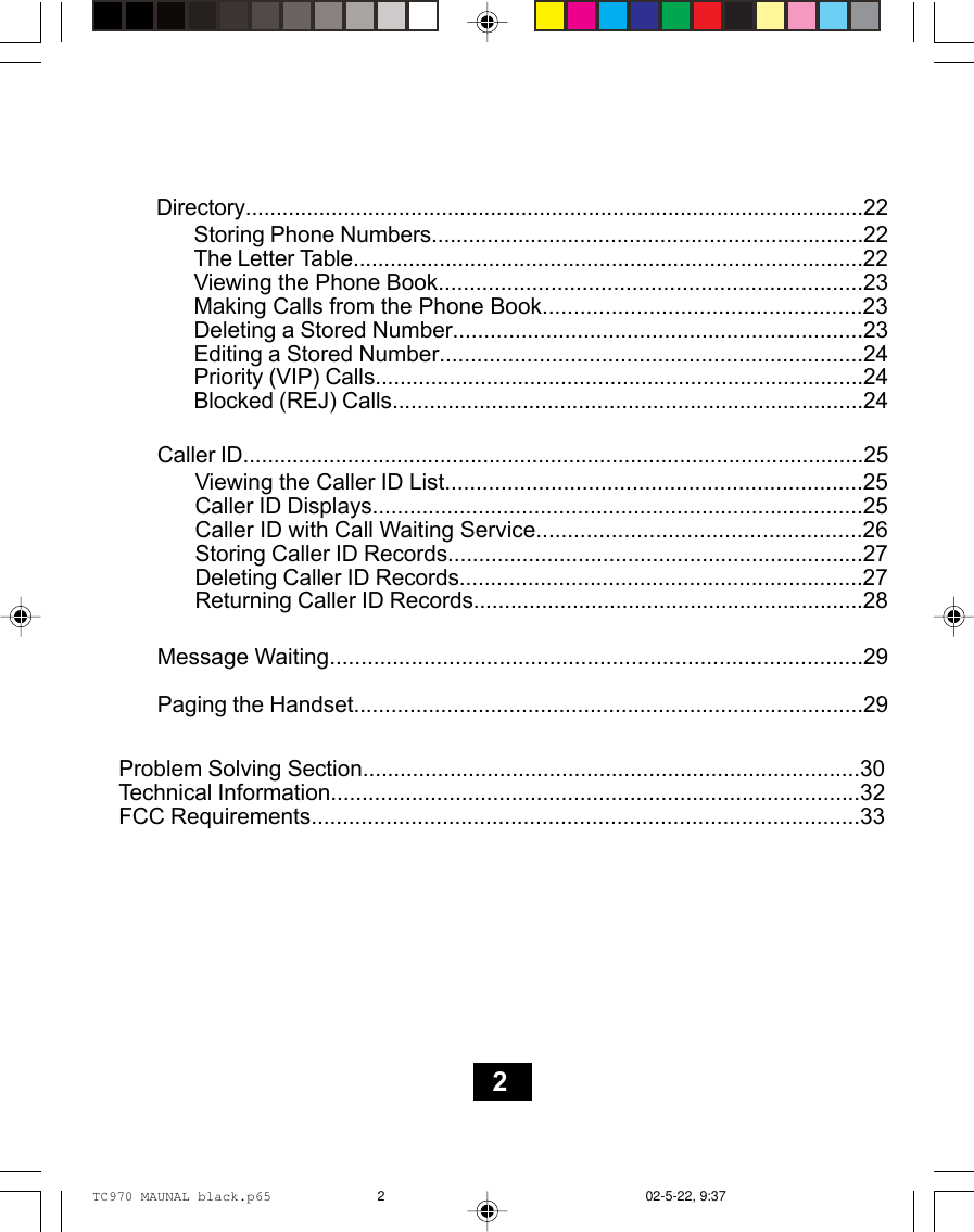 Directory.....................................................................................................22Storing Phone Numbers......................................................................22The Letter Table...................................................................................22Viewing the Phone Book....................................................................23Making Calls from the Phone Book...................................................23Deleting a Stored Number..................................................................23Editing a Stored Number....................................................................24Priority (VIP) Calls...............................................................................24Blocked (REJ) Calls............................................................................24Caller ID.....................................................................................................25Viewing the Caller ID List...................................................................25Caller ID Displays...............................................................................25Caller ID with Call Waiting Service....................................................26Storing Caller ID Records...................................................................27Deleting Caller ID Records.................................................................27Returning Caller ID Records...............................................................28Message Waiting.....................................................................................29Paging the Handset..................................................................................29Problem Solving Section................................................................................30Technical Information.....................................................................................32FCC Requirements........................................................................................332TC970 MAUNAL black.p65 02-5-22, 9:372