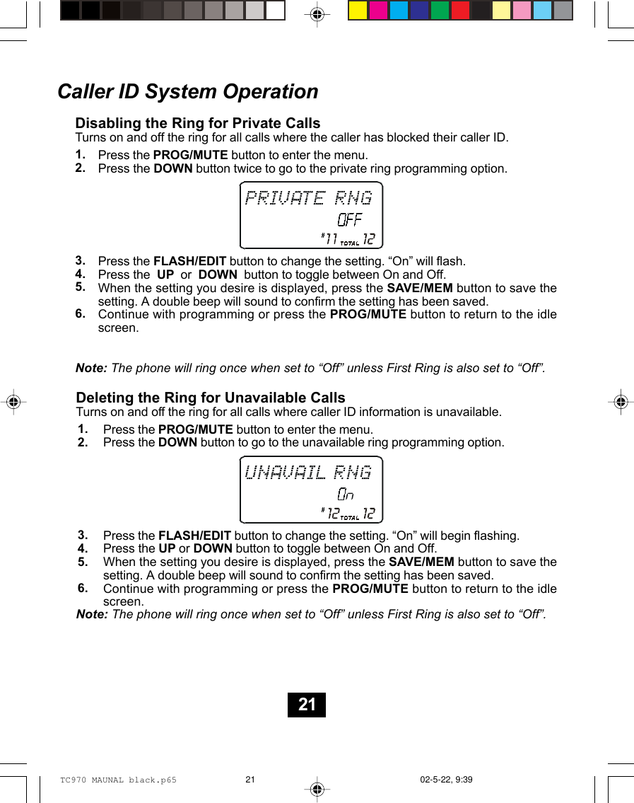 Caller ID System OperationDisabling the Ring for Private CallsTurns on and off the ring for all calls where the caller has blocked their caller ID.Press the PROG/MUTE button to enter the menu.Press the DOWN button twice to go to the private ring programming option.Press the FLASH/EDIT button to change the setting. “On” will flash.Press the  UP  or  DOWN  button to toggle between On and Off.When the setting you desire is displayed, press the SAVE/MEM button to save thesetting. A double beep will sound to confirm the setting has been saved.Continue with programming or press the PROG/MUTE button to return to the idlescreen.Note: The phone will ring once when set to “Off” unless First Ring is also set to “Off”.Deleting the Ring for Unavailable CallsTurns on and off the ring for all calls where caller ID information is unavailable.1.2.3.4.5.6.1.2.3.4.5.6.Press the PROG/MUTE button to enter the menu.Press the DOWN button to go to the unavailable ring programming option.Press the FLASH/EDIT button to change the setting. “On” will begin flashing.Press the UP or DOWN button to toggle between On and Off.When the setting you desire is displayed, press the SAVE/MEM button to save thesetting. A double beep will sound to confirm the setting has been saved.Continue with programming or press the PROG/MUTE button to return to the idlescreen.Note: The phone will ring once when set to “Off” unless First Ring is also set to “Off”.21TC970 MAUNAL black.p65 02-5-22, 9:3921