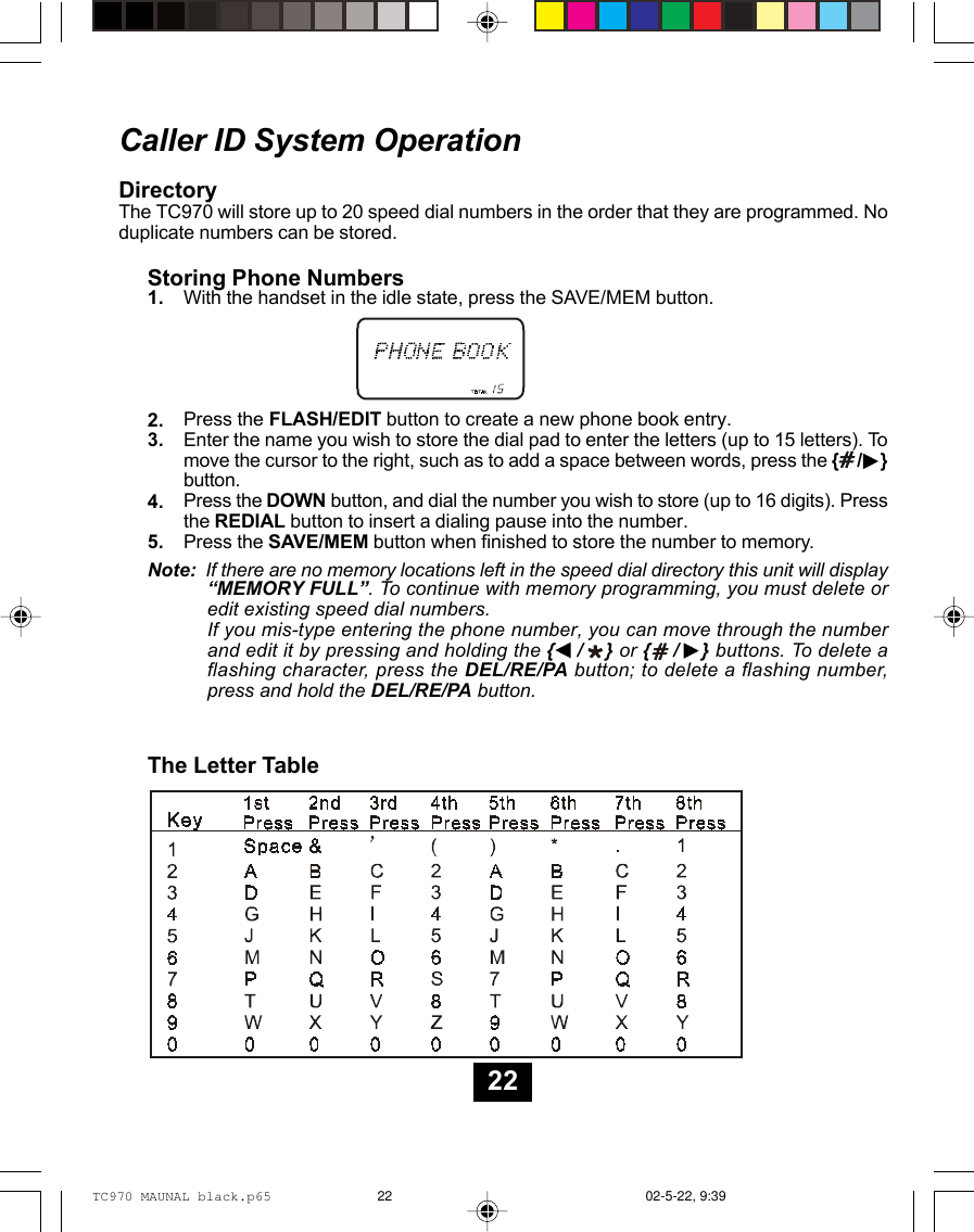 Caller ID System OperationDirectoryThe TC970 will store up to 20 speed dial numbers in the order that they are programmed. Noduplicate numbers can be stored.1.2.3.4.5.Storing Phone NumbersWith the handset in the idle state, press the SAVE/MEM button.Press the FLASH/EDIT button to create a new phone book entry.Enter the name you wish to store the dial pad to enter the letters (up to 15 letters). Tomove the cursor to the right, such as to add a space between words, press the {    /    }button.Press the DOWN button, and dial the number you wish to store (up to 16 digits). Pressthe REDIAL button to insert a dialing pause into the number.Press the SAVE/MEM button when finished to store the number to memory.The Letter TableNote:  If there are no memory locations left in the speed dial directory this unit will display“MEMORY FULL”. To continue with memory programming, you must delete oredit existing speed dial numbers.If you mis-type entering the phone number, you can move through the numberand edit it by pressing and holding the {    /    } or {    /    } buttons. To delete aflashing character, press the DEL/RE/PA button; to delete a flashing number,press and hold the DEL/RE/PA button.22TC970 MAUNAL black.p65 02-5-22, 9:3922