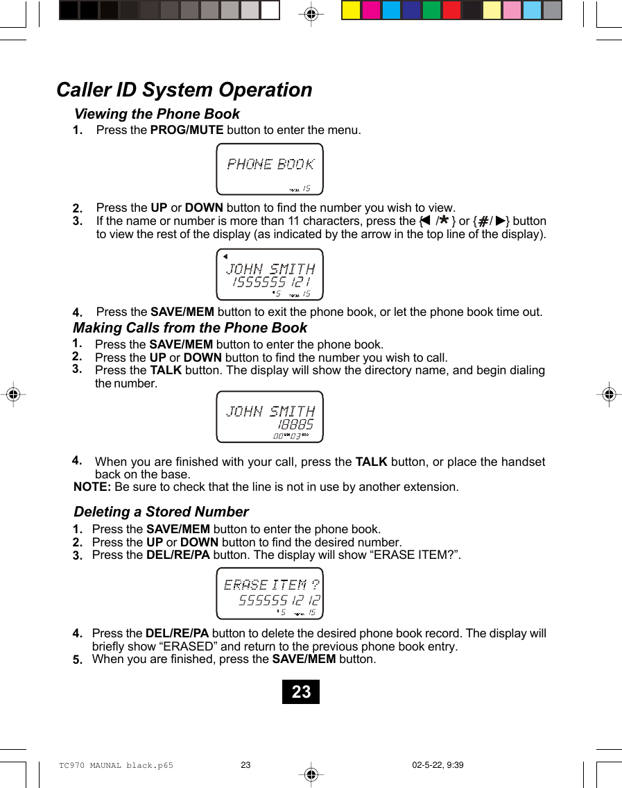 Caller ID System OperationViewing the Phone BookPress the PROG/MUTE button to enter the menu.Press the UP or DOWN button to find the number you wish to view.If the name or number is more than 11 characters, press the {    /    } or {    /    } buttonto view the rest of the display (as indicated by the arrow in the top line of the display).Press the SAVE/MEM button to exit the phone book, or let the phone book time out.1.2.3.4.1.2.3.4.Making Calls from the Phone BookPress the SAVE/MEM button to enter the phone book.Press the UP or DOWN button to find the number you wish to call.Press the TALK button. The display will show the directory name, and begin dialingthe number.When you are finished with your call, press the TALK button, or place the handsetback on the base.NOTE: Be sure to check that the line is not in use by another extension.Deleting a Stored NumberPress the SAVE/MEM button to enter the phone book.Press the UP or DOWN button to find the desired number.Press the DEL/RE/PA button. The display will show “ERASE ITEM?”.Press the DEL/RE/PA button to delete the desired phone book record. The display willbriefly show “ERASED” and return to the previous phone book entry.When you are finished, press the SAVE/MEM button.1.2.3.4.5.23TC970 MAUNAL black.p65 02-5-22, 9:3923