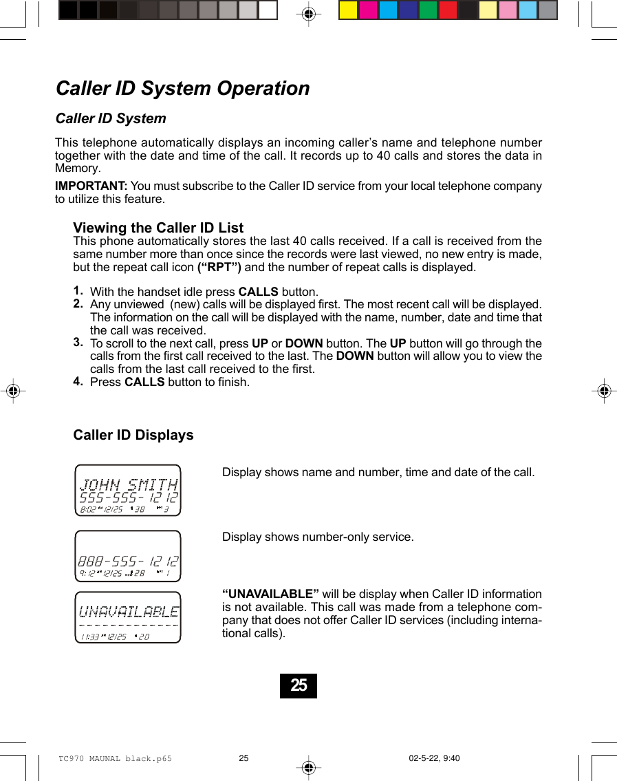 Caller ID System OperationCaller ID SystemThis telephone automatically displays an incoming caller’s name and telephone numbertogether with the date and time of the call. It records up to 40 calls and stores the data inMemory.IMPORTANT: You must subscribe to the Caller ID service from your local telephone companyto utilize this feature.Viewing the Caller ID ListThis phone automatically stores the last 40 calls received. If a call is received from thesame number more than once since the records were last viewed, no new entry is made,but the repeat call icon (“RPT”) and the number of repeat calls is displayed.With the handset idle press CALLS button.Any unviewed  (new) calls will be displayed first. The most recent call will be displayed.The information on the call will be displayed with the name, number, date and time thatthe call was received.To scroll to the next call, press UP or DOWN button. The UP button will go through thecalls from the first call received to the last. The DOWN button will allow you to view thecalls from the last call received to the first.Press CALLS button to finish.Caller ID DisplaysDisplay shows name and number, time and date of the call.Display shows number-only service.“UNAVAILABLE” will be display when Caller ID informationis not available. This call was made from a telephone com-pany that does not offer Caller ID services (including interna-tional calls).1.2.3.4.25TC970 MAUNAL black.p65 02-5-22, 9:4025