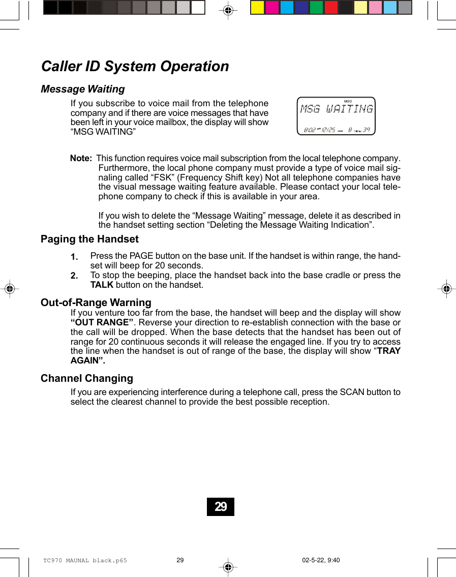 Caller ID System OperationMessage WaitingIf you subscribe to voice mail from the telephonecompany and if there are voice messages that havebeen left in your voice mailbox, the display will show“MSG WAITING”1.2.Note:  This function requires voice mail subscription from the local telephone company.Furthermore, the local phone company must provide a type of voice mail sig-naling called “FSK” (Frequency Shift key) Not all telephone companies havethe visual message waiting feature available. Please contact your local tele-phone company to check if this is available in your area.If you wish to delete the “Message Waiting” message, delete it as described inthe handset setting section “Deleting the Message Waiting Indication”.Paging the HandsetPress the PAGE button on the base unit. If the handset is within range, the hand-set will beep for 20 seconds.To stop the beeping, place the handset back into the base cradle or press theTALK button on the handset.Out-of-Range WarningIf you venture too far from the base, the handset will beep and the display will show“OUT RANGE”. Reverse your direction to re-establish connection with the base orthe call will be dropped. When the base detects that the handset has been out ofrange for 20 continuous seconds it will release the engaged line. If you try to accessthe line when the handset is out of range of the base, the display will show “TRAYAGAIN”.Channel ChangingIf you are experiencing interference during a telephone call, press the SCAN button toselect the clearest channel to provide the best possible reception.29TC970 MAUNAL black.p65 02-5-22, 9:4029