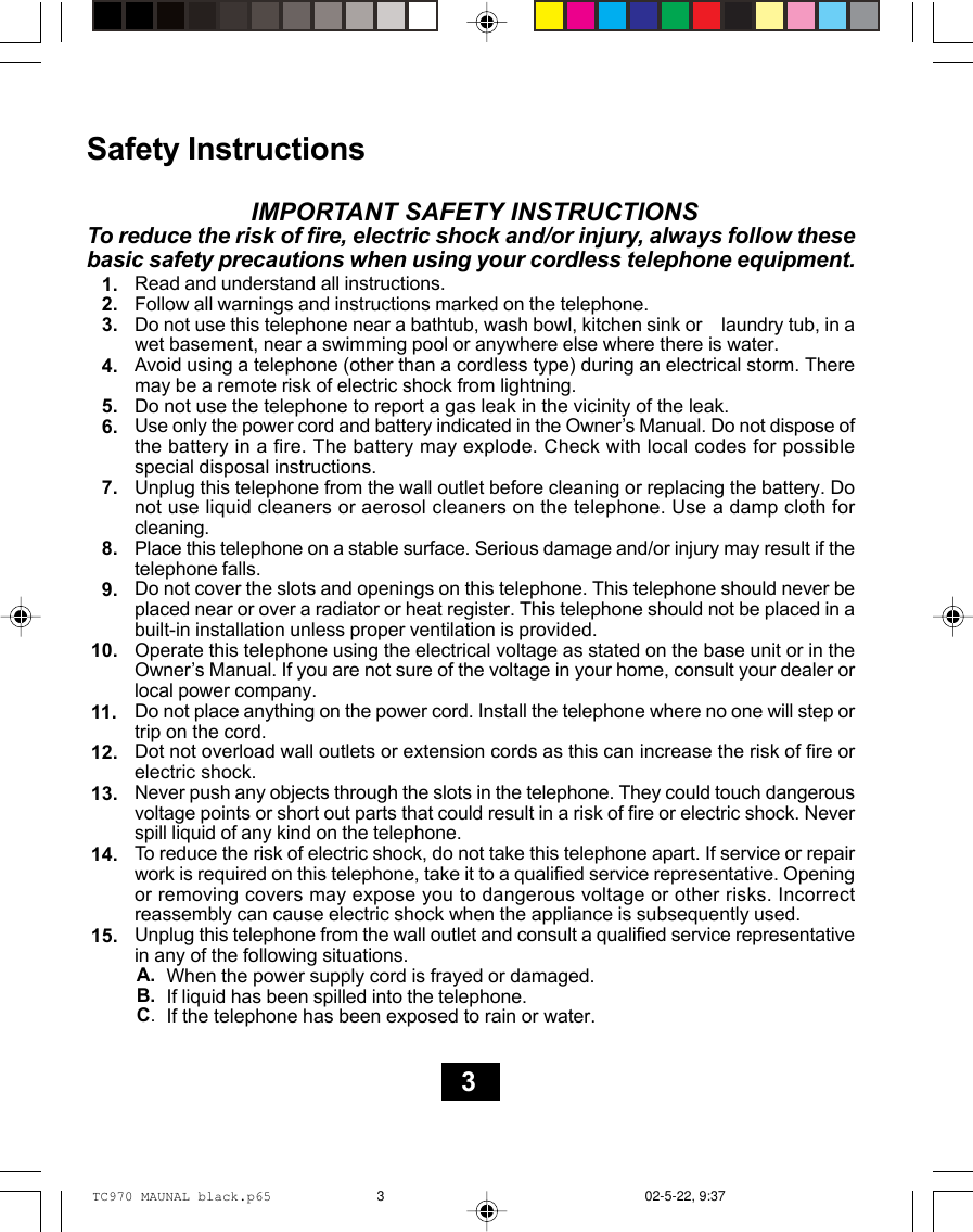 Safety Instructions                         IMPORTANT SAFETY INSTRUCTIONSTo reduce the risk of fire, electric shock and/or injury, always follow thesebasic safety precautions when using your cordless telephone equipment.Read and understand all instructions.Follow all warnings and instructions marked on the telephone.Do not use this telephone near a bathtub, wash bowl, kitchen sink or    laundry tub, in awet basement, near a swimming pool or anywhere else where there is water.Avoid using a telephone (other than a cordless type) during an electrical storm. Theremay be a remote risk of electric shock from lightning.Do not use the telephone to report a gas leak in the vicinity of the leak.Use only the power cord and battery indicated in the Owner’s Manual. Do not dispose ofthe battery in a fire. The battery may explode. Check with local codes for possiblespecial disposal instructions.Unplug this telephone from the wall outlet before cleaning or replacing the battery. Donot use liquid cleaners or aerosol cleaners on the telephone. Use a damp cloth forcleaning.Place this telephone on a stable surface. Serious damage and/or injury may result if thetelephone falls.Do not cover the slots and openings on this telephone. This telephone should never beplaced near or over a radiator or heat register. This telephone should not be placed in abuilt-in installation unless proper ventilation is provided.Operate this telephone using the electrical voltage as stated on the base unit or in theOwner’s Manual. If you are not sure of the voltage in your home, consult your dealer orlocal power company.Do not place anything on the power cord. Install the telephone where no one will step ortrip on the cord.Dot not overload wall outlets or extension cords as this can increase the risk of fire orelectric shock.Never push any objects through the slots in the telephone. They could touch dangerousvoltage points or short out parts that could result in a risk of fire or electric shock. Neverspill liquid of any kind on the telephone.To reduce the risk of electric shock, do not take this telephone apart. If service or repairwork is required on this telephone, take it to a qualified service representative. Openingor removing covers may expose you to dangerous voltage or other risks. Incorrectreassembly can cause electric shock when the appliance is subsequently used.Unplug this telephone from the wall outlet and consult a qualified service representativein any of the following situations.When the power supply cord is frayed or damaged.If liquid has been spilled into the telephone.If the telephone has been exposed to rain or water.1.2.3.4.5.6.7.8.9.10.11.12.13.14.15.A.B.C.3TC970 MAUNAL black.p65 02-5-22, 9:373