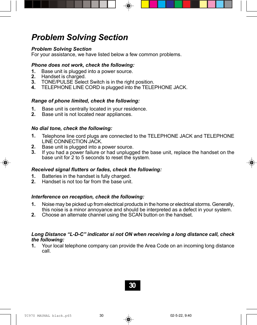 Problem Solving SectionProblem Solving SectionFor your assistance, we have listed below a few common problems.Phone does not work, check the following:Base unit is plugged into a power source.Handset is charged.TONE/PULSE Select Switch is in the right position.TELEPHONE LINE CORD is plugged into the TELEPHONE JACK.Range of phone limited, check the following:Base unit is centrally located in your residence.Base unit is not located near appliances.No dial tone, check the following:Telephone line cord plugs are connected to the TELEPHONE JACK and TELEPHONELINE CONNECTION JACK.Base unit is plugged into a power source.If you had a power failure or had unplugged the base unit, replace the handset on thebase unit for 2 to 5 seconds to reset the system.Received signal flutters or fades, check the following:Batteries in the handset is fully charged.Handset is not too far from the base unit.Interference on reception, check the following:Noise may be picked up from electrical products in the home or electrical storms. Generally,this noise is a minor annoyance and should be interpreted as a defect in your system.Choose an alternate channel using the SCAN button on the handset.Long Distance “L-D-C” indicator si not ON when receiving a long distance call, checkthe following:Your local telephone company can provide the Area Code on an incoming long distancecall.1.2.3.4.1.2.1.2.3.1.2.1.2.1.30TC970 MAUNAL black.p65 02-5-22, 9:4030