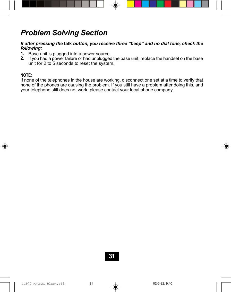 Problem Solving SectionIf after pressing the talk button, you receive three “beep” and no dial tone, check thefollowing:Base unit is plugged into a power source.If you had a power failure or had unplugged the base unit, replace the handset on the baseunit for 2 to 5 seconds to reset the system.NOTE:If none of the telephones in the house are working, disconnect one set at a time to verify thatnone of the phones are causing the problem. If you still have a problem after doing this, andyour telephone still does not work, please contact your local phone company.1.2.31TC970 MAUNAL black.p65 02-5-22, 9:4031