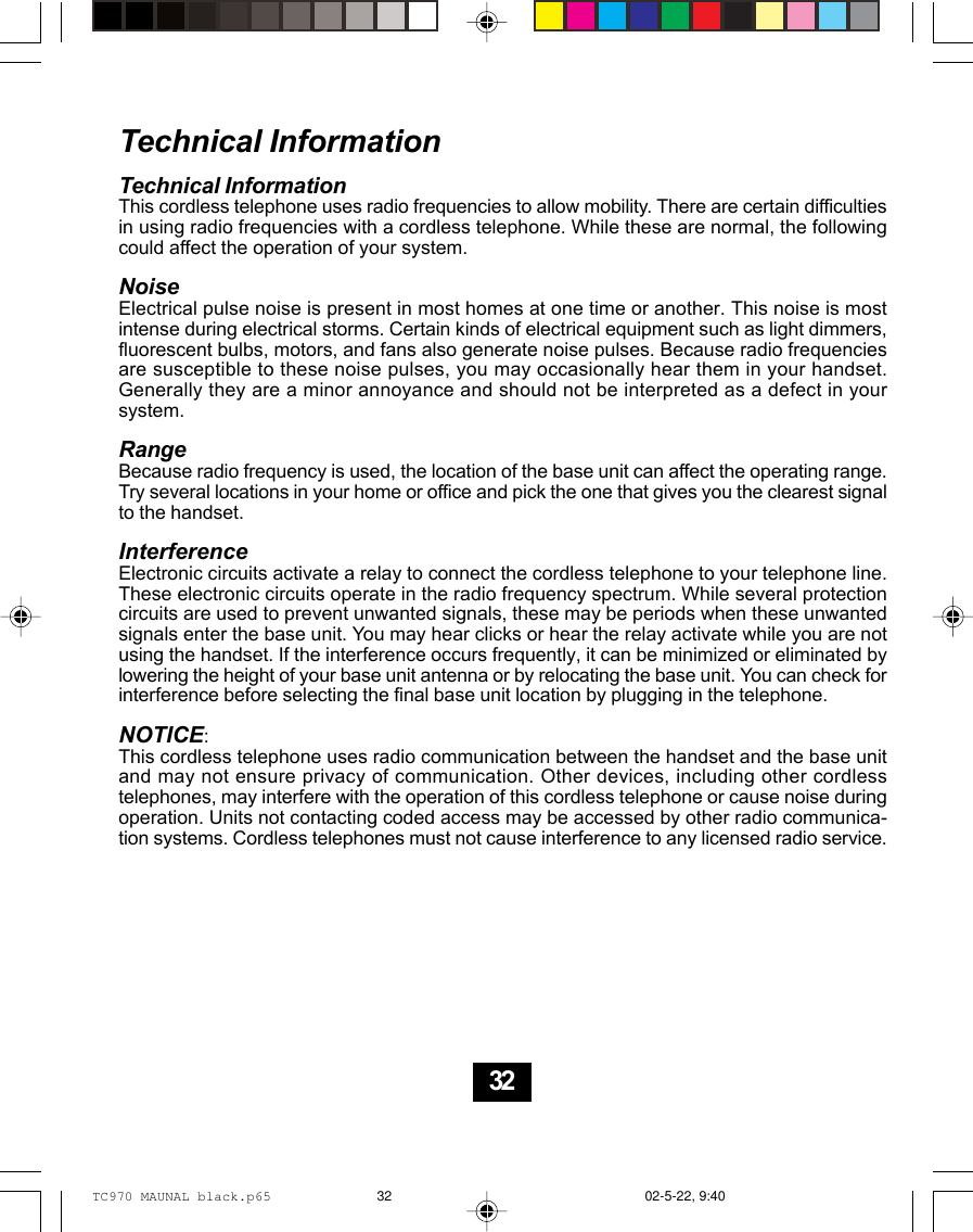 Technical InformationTechnical InformationThis cordless telephone uses radio frequencies to allow mobility. There are certain difficultiesin using radio frequencies with a cordless telephone. While these are normal, the followingcould affect the operation of your system.NoiseElectrical pulse noise is present in most homes at one time or another. This noise is mostintense during electrical storms. Certain kinds of electrical equipment such as light dimmers,fluorescent bulbs, motors, and fans also generate noise pulses. Because radio frequenciesare susceptible to these noise pulses, you may occasionally hear them in your handset.Generally they are a minor annoyance and should not be interpreted as a defect in yoursystem.RangeBecause radio frequency is used, the location of the base unit can affect the operating range.Try several locations in your home or office and pick the one that gives you the clearest signalto the handset.InterferenceElectronic circuits activate a relay to connect the cordless telephone to your telephone line.These electronic circuits operate in the radio frequency spectrum. While several protectioncircuits are used to prevent unwanted signals, these may be periods when these unwantedsignals enter the base unit. You may hear clicks or hear the relay activate while you are notusing the handset. If the interference occurs frequently, it can be minimized or eliminated bylowering the height of your base unit antenna or by relocating the base unit. You can check forinterference before selecting the final base unit location by plugging in the telephone.NOTICE:This cordless telephone uses radio communication between the handset and the base unitand may not ensure privacy of communication. Other devices, including other cordlesstelephones, may interfere with the operation of this cordless telephone or cause noise duringoperation. Units not contacting coded access may be accessed by other radio communica-tion systems. Cordless telephones must not cause interference to any licensed radio service.32TC970 MAUNAL black.p65 02-5-22, 9:4032