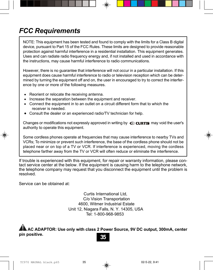 FCC RequirementsIf trouble is experienced with this equipment, for repair or warranty information, please con-tact service center at the below. If the equipment is causing harm to the telephone network,the telephone company may request that you disconnect the equipment until the problem isresolved.Service can be obtained at:                                                       Curtis International Ltd,C/o Vision Transportation4600, Witmer Industrial EstateUnit 12, Niagara Falls, N. Y. 14305, USA               Tel: 1-800-968-9853        AC ADAPTOR: Use only with class 2 Power Source, 9V DC output, 300mA, centerpin positive.NOTE: This equipment has been tested and found to comply with the limits for a Class B digitaldevice, pursuant to Part 15 of the FCC Rules. These limits are designed to provide reasonableprotection against harmful interference in a residential installation. This equipment generates.Uses and can radiate radio frequency energy and, if not installed and used in accordance withthe instructions, may cause harmful interference to radio communications.However, there is no guarantee that interference will not occur in a particular installation. If thisequipment does cause harmful interference to radio or television reception which can be deter-mined by turning the equipment off and on, the user in encouraged to try to correct the interfer-ence by one or more of the following measures.      Reorient or relocate the receiving antenna.      Increase the separation between the equipment and receiver.      Connect the equipment in to an outlet on a circuit different form that to which the        receiver is needed.      Consult the dealer or an experienced radio/TV technician for help.Changes or modifications not expressly approved in writing by                         may void the user&apos;sauthority to operate this equipment.Some cordless phones operate at frequencies that may cause interference to nearby TVs andVCRs; To minimize or prevent such interference, the base of the cordless phone should not beplaced near or on top of a TV or VCR. If interference is experienced, moving the cordlesstelephone farther away from the TV or VCR will often reduce or eliminate the interference.35TC970 MAUNAL black.p65 02-5-22, 9:4135