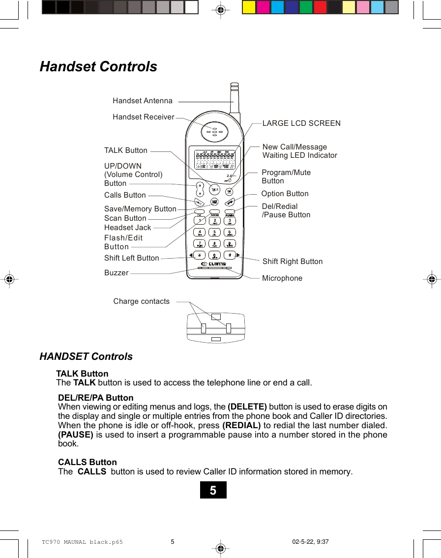 Handset ControlsHANDSET ControlsTALK ButtonThe TALK button is used to access the telephone line or end a call.DEL/RE/PA ButtonWhen viewing or editing menus and logs, the (DELETE) button is used to erase digits onthe display and single or multiple entries from the phone book and Caller ID directories.When the phone is idle or off-hook, press (REDIAL) to redial the last number dialed.(PAUSE) is used to insert a programmable pause into a number stored in the phonebook.CALLS ButtonThe  CALLS  button is used to review Caller ID information stored in memory.52.4GHzHandset ReceiverTALK ButtonShift Left ButtonMicrophoneOption ButtonUP/DOWN(Volume Control)ButtonHeadset JackNew Call/Message Waiting  LED IndicatorSave/Memory Button Del/Redial/Pause  Button Calls ButtonProgram/Mute ButtonFlash/Edit ButtonScan ButtonCharge contactsBuzzerHandset AntennaShift Right ButtonLARGE LCD SCREENTC970 MAUNAL black.p65 02-5-22, 9:375