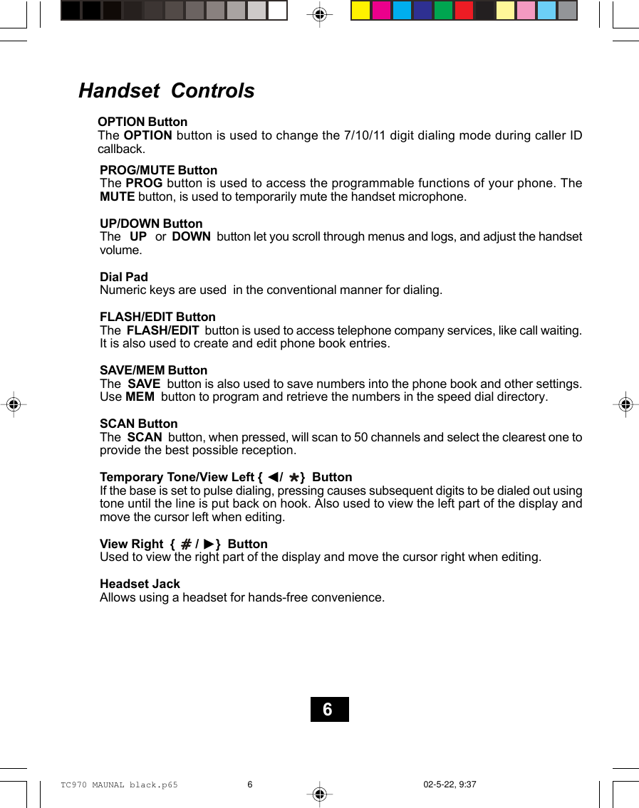 Handset  ControlsOPTION ButtonThe OPTION button is used to change the 7/10/11 digit dialing mode during caller IDcallback.PROG/MUTE ButtonThe PROG button is used to access the programmable functions of your phone. TheMUTE button, is used to temporarily mute the handset microphone.UP/DOWN ButtonThe   UP   or  DOWN  button let you scroll through menus and logs, and adjust the handsetvolume.Dial PadNumeric keys are used  in the conventional manner for dialing.FLASH/EDIT ButtonThe  FLASH/EDIT  button is used to access telephone company services, like call waiting.It is also used to create and edit phone book entries.SAVE/MEM ButtonThe  SAVE  button is also used to save numbers into the phone book and other settings.Use MEM  button to program and retrieve the numbers in the speed dial directory.SCAN ButtonThe  SCAN  button, when pressed, will scan to 50 channels and select the clearest one toprovide the best possible reception.Temporary Tone/View Left {     /     }  ButtonIf the base is set to pulse dialing, pressing causes subsequent digits to be dialed out usingtone until the line is put back on hook. Also used to view the left part of the display andmove the cursor left when editing.View Right  {      /     }  ButtonUsed to view the right part of the display and move the cursor right when editing.Headset JackAllows using a headset for hands-free convenience.6TC970 MAUNAL black.p65 02-5-22, 9:376