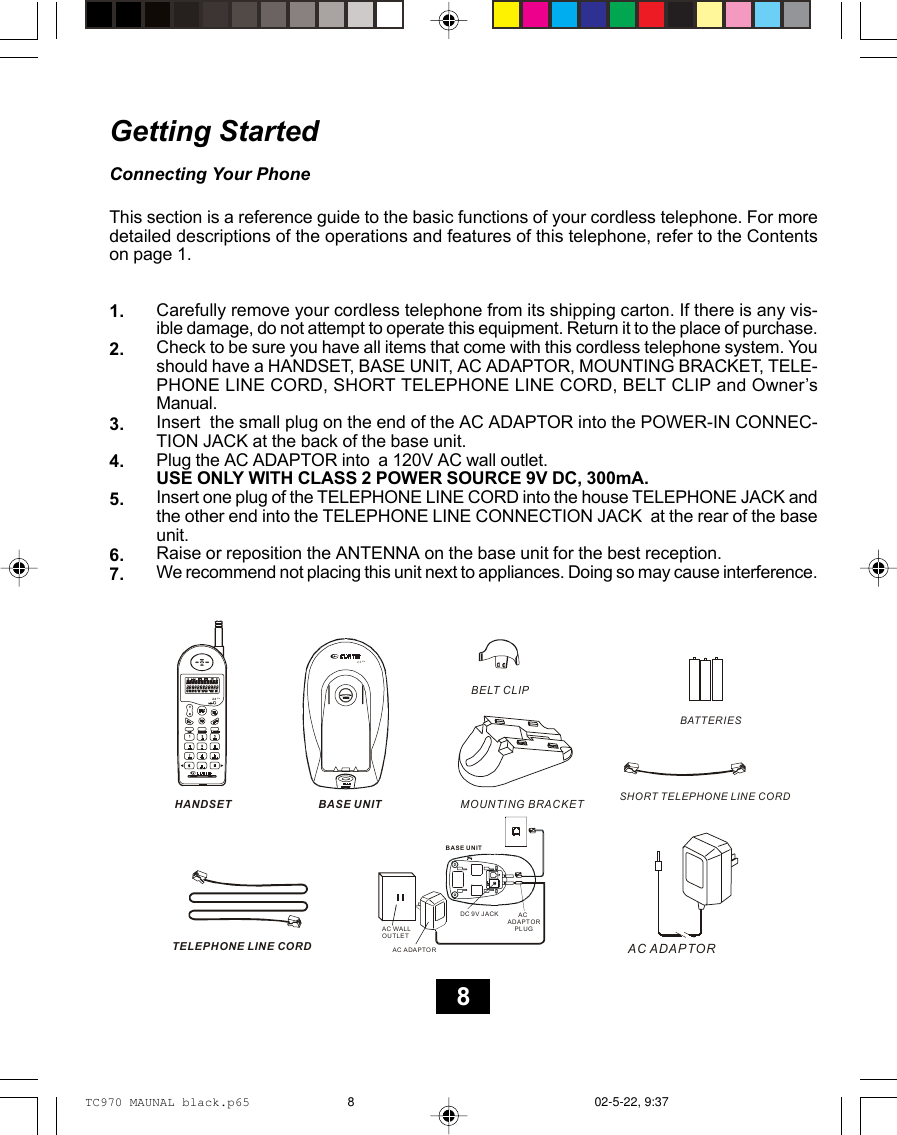 Getting StartedConnecting Your PhoneThis section is a reference guide to the basic functions of your cordless telephone. For moredetailed descriptions of the operations and features of this telephone, refer to the Contentson page 1.Carefully remove your cordless telephone from its shipping carton. If there is any vis-ible damage, do not attempt to operate this equipment. Return it to the place of purchase.Check to be sure you have all items that come with this cordless telephone system. Youshould have a HANDSET, BASE UNIT, AC ADAPTOR, MOUNTING BRACKET, TELE-PHONE LINE CORD, SHORT TELEPHONE LINE CORD, BELT CLIP and Owner’sManual.Insert  the small plug on the end of the AC ADAPTOR into the POWER-IN CONNEC-TION JACK at the back of the base unit.Plug the AC ADAPTOR into  a 120V AC wall outlet.USE ONLY WITH CLASS 2 POWER SOURCE 9V DC, 300mA.Insert one plug of the TELEPHONE LINE CORD into the house TELEPHONE JACK andthe other end into the TELEPHONE LINE CONNECTION JACK  at the rear of the baseunit.Raise or reposition the ANTENNA on the base unit for the best reception.We recommend not placing this unit next to appliances. Doing so may cause interference.1.2.3.4.5.6.7.2.4GHzBASE UNITMOUNTING BRACKETBELT CLIPTELEPHONE LINE CORDSHORT TELEPHONE LINE CORD AC ADAPTORBATTERIESHANDSET2.4GHzMSGTEL 9VDC 300mA      AC ADAPTOR    PL UGBASE UNITDC 9V JACKAC WALL OUTLETAC ADAPTOR8TC970 MAUNAL black.p65 02-5-22, 9:378