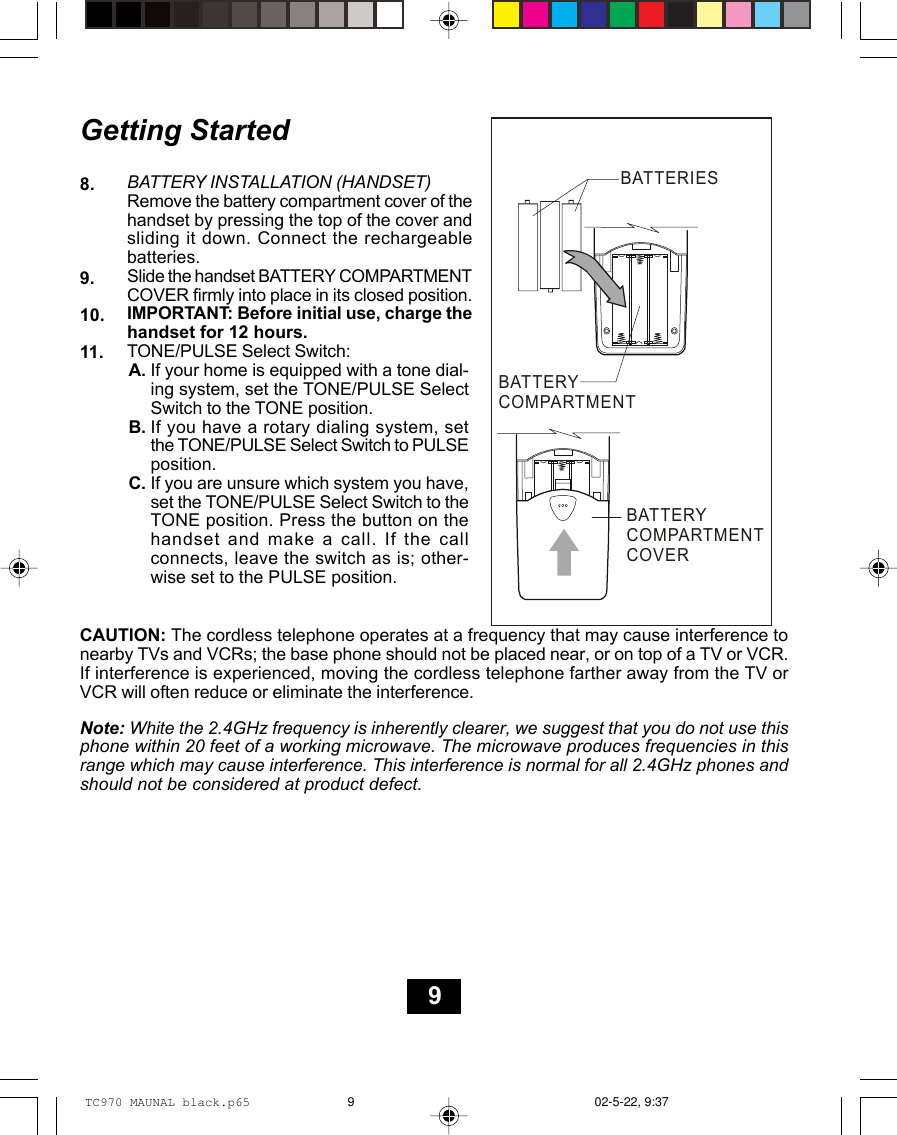 Getting StartedBATTERY INSTALLATION (HANDSET)Remove the battery compartment cover of thehandset by pressing the top of the cover andsliding it down. Connect the rechargeablebatteries.Slide the handset BATTERY COMPARTMENTCOVER firmly into place in its closed position.IMPORTANT: Before initial use, charge thehandset for 12 hours.TONE/PULSE Select Switch:8.9.10.If your home is equipped with a tone dial-ing system, set the TONE/PULSE SelectSwitch to the TONE position.If you have a rotary dialing system, setthe TONE/PULSE Select Switch to PULSEposition.If you are unsure which system you have,set the TONE/PULSE Select Switch to theTONE position. Press the button on thehandset and make a call. If the callconnects, leave the switch as is; other-wise set to the PULSE position.11.A.B.C.CAUTION: The cordless telephone operates at a frequency that may cause interference tonearby TVs and VCRs; the base phone should not be placed near, or on top of a TV or VCR.If interference is experienced, moving the cordless telephone farther away from the TV orVCR will often reduce or eliminate the interference.Note: White the 2.4GHz frequency is inherently clearer, we suggest that you do not use thisphone within 20 feet of a working microwave. The microwave produces frequencies in thisrange which may cause interference. This interference is normal for all 2.4GHz phones andshould not be considered at product defect.BATTERIESBATTERYCOMPARTMENTBATTERYCOMPARTMENTCOVER9TC970 MAUNAL black.p65 02-5-22, 9:379