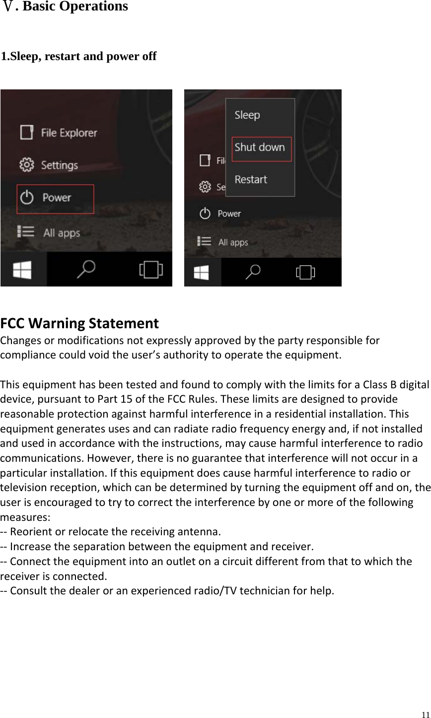  11  . Basic OperationsⅤ 1.Sleep, restart and power off                         FCCWarningStatementChangesormodificationsnotexpresslyapprovedbythepartyresponsibleforcompliancecouldvoidtheuser&rsquo;sauthoritytooperatetheequipment.ThisequipmenthasbeentestedandfoundtocomplywiththelimitsforaClassBdigitaldevice,pursuanttoPart15oftheFCCRules.Theselimitsaredesignedtoprovidereasonableprotectionagainstharmfulinterferenceinaresidentialinstallation.Thisequipmentgeneratesusesandcanradiateradiofrequencyenergyand,ifnotinstalledandusedinaccordancewiththeinstructions,maycauseharmfulinterferencetoradiocommunications.However,thereisnoguaranteethatinterferencewillnotoccurinaparticularinstallation.Ifthisequipmentdoescauseharmfulinterferencetoradioortelevisionreception,whichcanbedeterminedbyturningtheequipmentoffandon,theuserisencouragedtotrytocorrecttheinterferencebyoneormoreofthefollowingmeasures:‐‐Reorientorrelocatethereceivingantenna.‐‐Increasetheseparationbetweentheequipmentandreceiver.‐‐Connecttheequipmentintoanoutletonacircuitdifferentfromthattowhichthereceiverisconnected.‐‐Consultthedealeroranexperiencedradio/TVtechnicianforhelp.