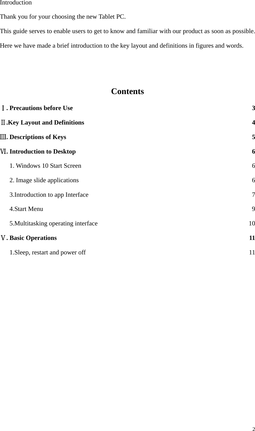  2  Introduction Thank you for your choosing the new Tablet PC. This guide serves to enable users to get to know and familiar with our product as soon as possible. Here we have made a brief introduction to the key layout and definitions in figures and words.      Contents . ⅠPrecautions before Use  3 Ⅱ.Key Layout and Definitions  4 Ⅲ. Descriptions of Keys  5 . ⅥIntroduction to Desktop  6       1. Windows 10 Start Screen  6       2. Image slide applications  6       3.Introduction to app Interface  7    4.Start Menu  9    5.Multitasking operating interface  10 . Basic OperationsⅤ 11       1.Sleep, restart and power off  11                